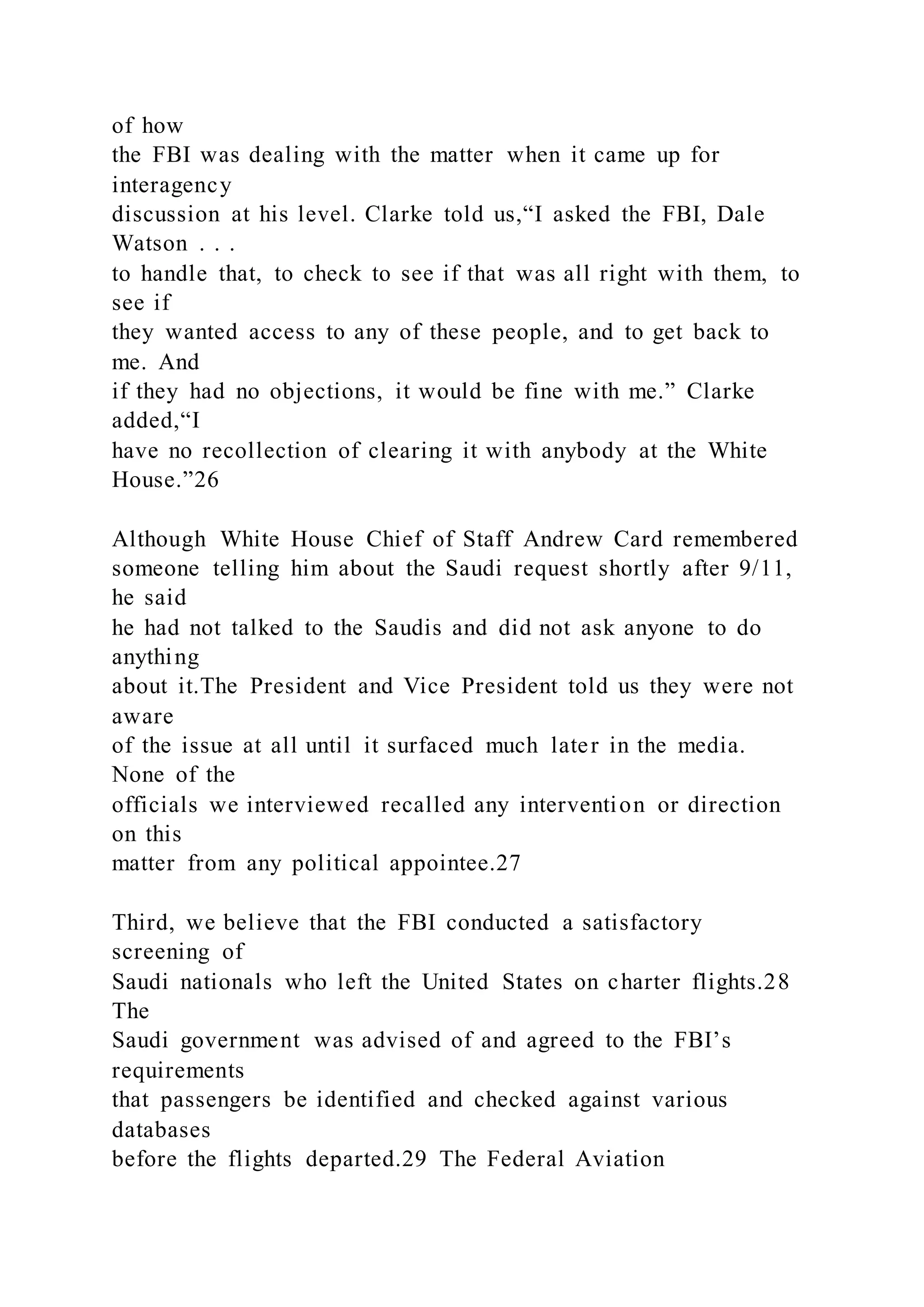 of how
the FBI was dealing with the matter when it came up for
interagency
discussion at his level. Clarke told us,“I asked the FBI, Dale
Watson . . .
to handle that, to check to see if that was all right with them, to
see if
they wanted access to any of these people, and to get back to
me. And
if they had no objections, it would be fine with me.” Clarke
added,“I
have no recollection of clearing it with anybody at the White
House.”26
Although White House Chief of Staff Andrew Card remembered
someone telling him about the Saudi request shortly after 9/11,
he said
he had not talked to the Saudis and did not ask anyone to do
anything
about it.The President and Vice President told us they were not
aware
of the issue at all until it surfaced much later in the media.
None of the
officials we interviewed recalled any intervention or direction
on this
matter from any political appointee.27
Third, we believe that the FBI conducted a satisfactory
screening of
Saudi nationals who left the United States on charter flights.28
The
Saudi government was advised of and agreed to the FBI’s
requirements
that passengers be identified and checked against various
databases
before the flights departed.29 The Federal Aviation
 