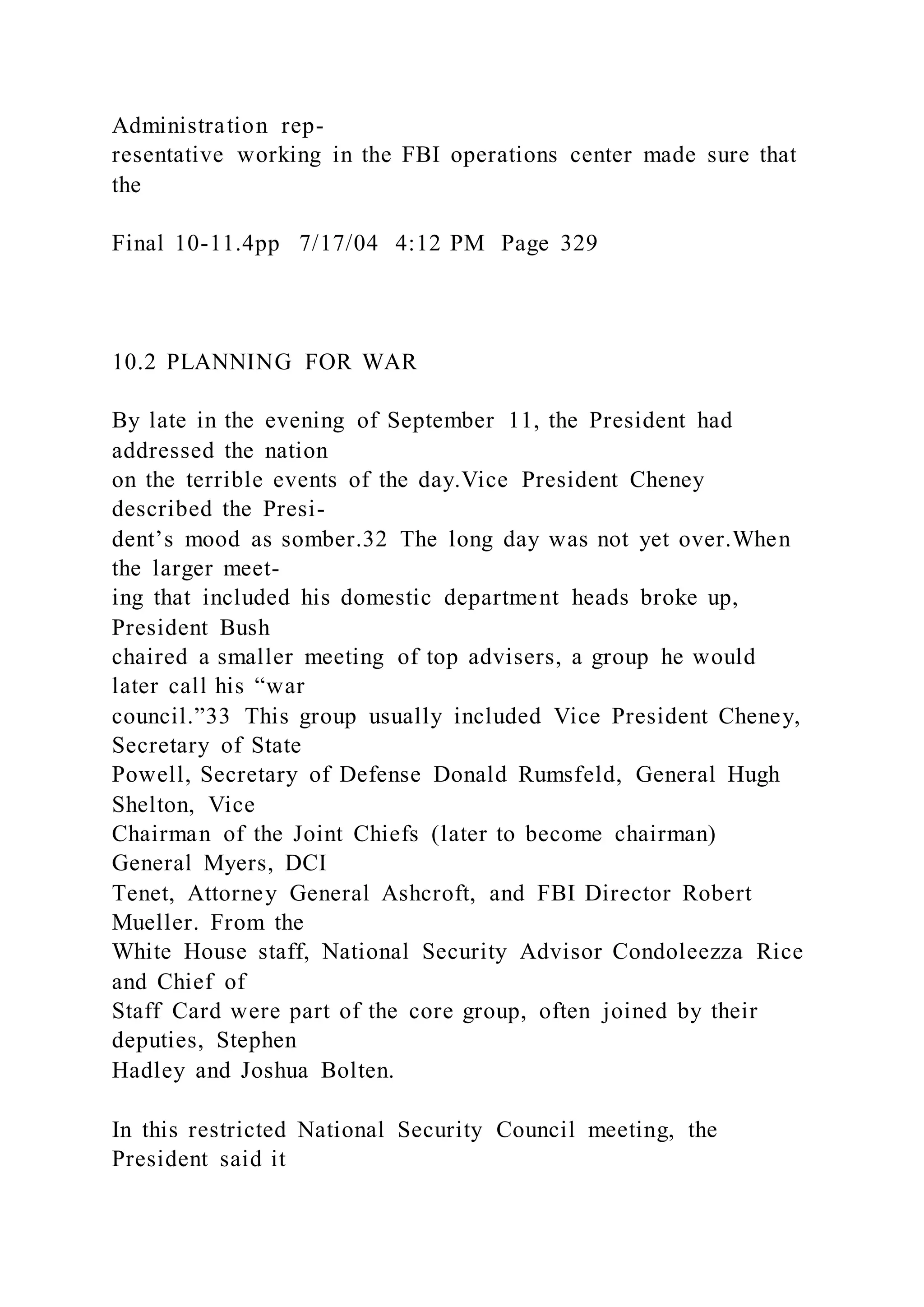 Administration rep-
resentative working in the FBI operations center made sure that
the
Final 10-11.4pp 7/17/04 4:12 PM Page 329
10.2 PLANNING FOR WAR
By late in the evening of September 11, the President had
addressed the nation
on the terrible events of the day.Vice President Cheney
described the Presi-
dent’s mood as somber.32 The long day was not yet over.When
the larger meet-
ing that included his domestic department heads broke up,
President Bush
chaired a smaller meeting of top advisers, a group he would
later call his “war
council.”33 This group usually included Vice President Cheney,
Secretary of State
Powell, Secretary of Defense Donald Rumsfeld, General Hugh
Shelton, Vice
Chairman of the Joint Chiefs (later to become chairman)
General Myers, DCI
Tenet, Attorney General Ashcroft, and FBI Director Robert
Mueller. From the
White House staff, National Security Advisor Condoleezza Rice
and Chief of
Staff Card were part of the core group, often joined by their
deputies, Stephen
Hadley and Joshua Bolten.
In this restricted National Security Council meeting, the
President said it
 