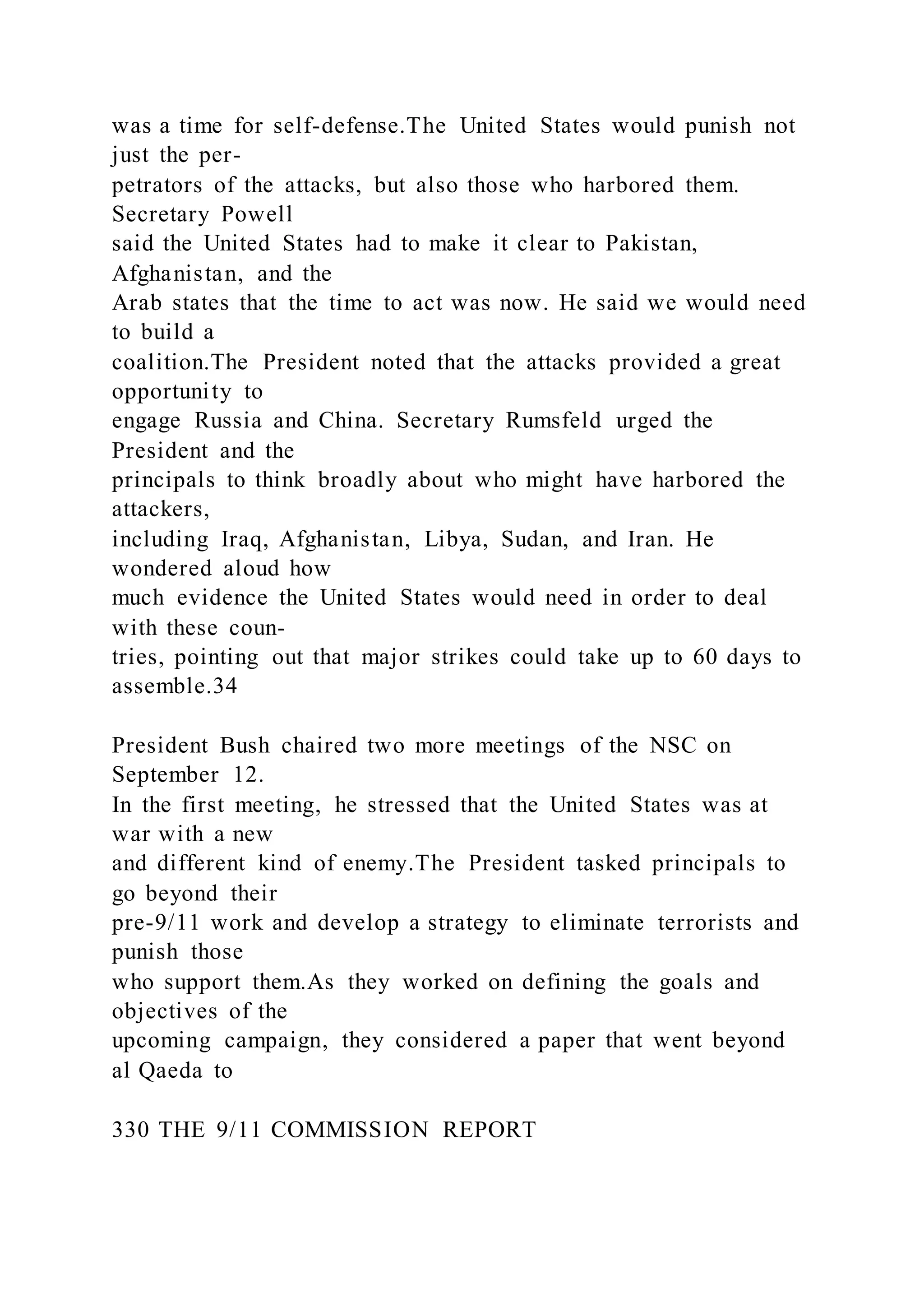 was a time for self-defense.The United States would punish not
just the per-
petrators of the attacks, but also those who harbored them.
Secretary Powell
said the United States had to make it clear to Pakistan,
Afghanistan, and the
Arab states that the time to act was now. He said we would need
to build a
coalition.The President noted that the attacks provided a great
opportunity to
engage Russia and China. Secretary Rumsfeld urged the
President and the
principals to think broadly about who might have harbored the
attackers,
including Iraq, Afghanistan, Libya, Sudan, and Iran. He
wondered aloud how
much evidence the United States would need in order to deal
with these coun-
tries, pointing out that major strikes could take up to 60 days to
assemble.34
President Bush chaired two more meetings of the NSC on
September 12.
In the first meeting, he stressed that the United States was at
war with a new
and different kind of enemy.The President tasked principals to
go beyond their
pre-9/11 work and develop a strategy to eliminate terrorists and
punish those
who support them.As they worked on defining the goals and
objectives of the
upcoming campaign, they considered a paper that went beyond
al Qaeda to
330 THE 9/11 COMMISSION REPORT
 