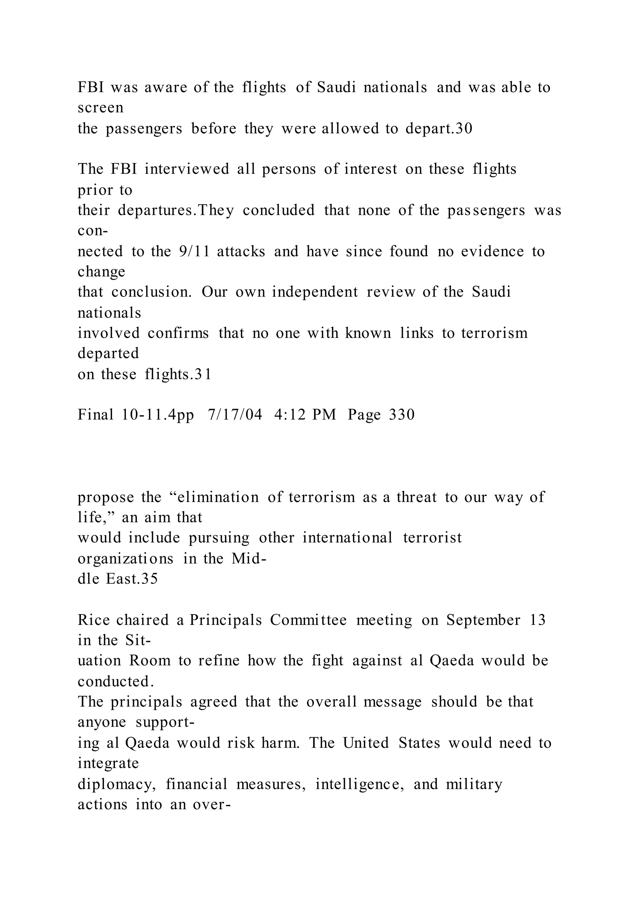 FBI was aware of the flights of Saudi nationals and was able to
screen
the passengers before they were allowed to depart.30
The FBI interviewed all persons of interest on these flights
prior to
their departures.They concluded that none of the passengers was
con-
nected to the 9/11 attacks and have since found no evidence to
change
that conclusion. Our own independent review of the Saudi
nationals
involved confirms that no one with known links to terrorism
departed
on these flights.31
Final 10-11.4pp 7/17/04 4:12 PM Page 330
propose the “elimination of terrorism as a threat to our way of
life,” an aim that
would include pursuing other international terrorist
organizations in the Mid-
dle East.35
Rice chaired a Principals Committee meeting on September 13
in the Sit-
uation Room to refine how the fight against al Qaeda would be
conducted.
The principals agreed that the overall message should be that
anyone support-
ing al Qaeda would risk harm. The United States would need to
integrate
diplomacy, financial measures, intelligence, and military
actions into an over-
 
