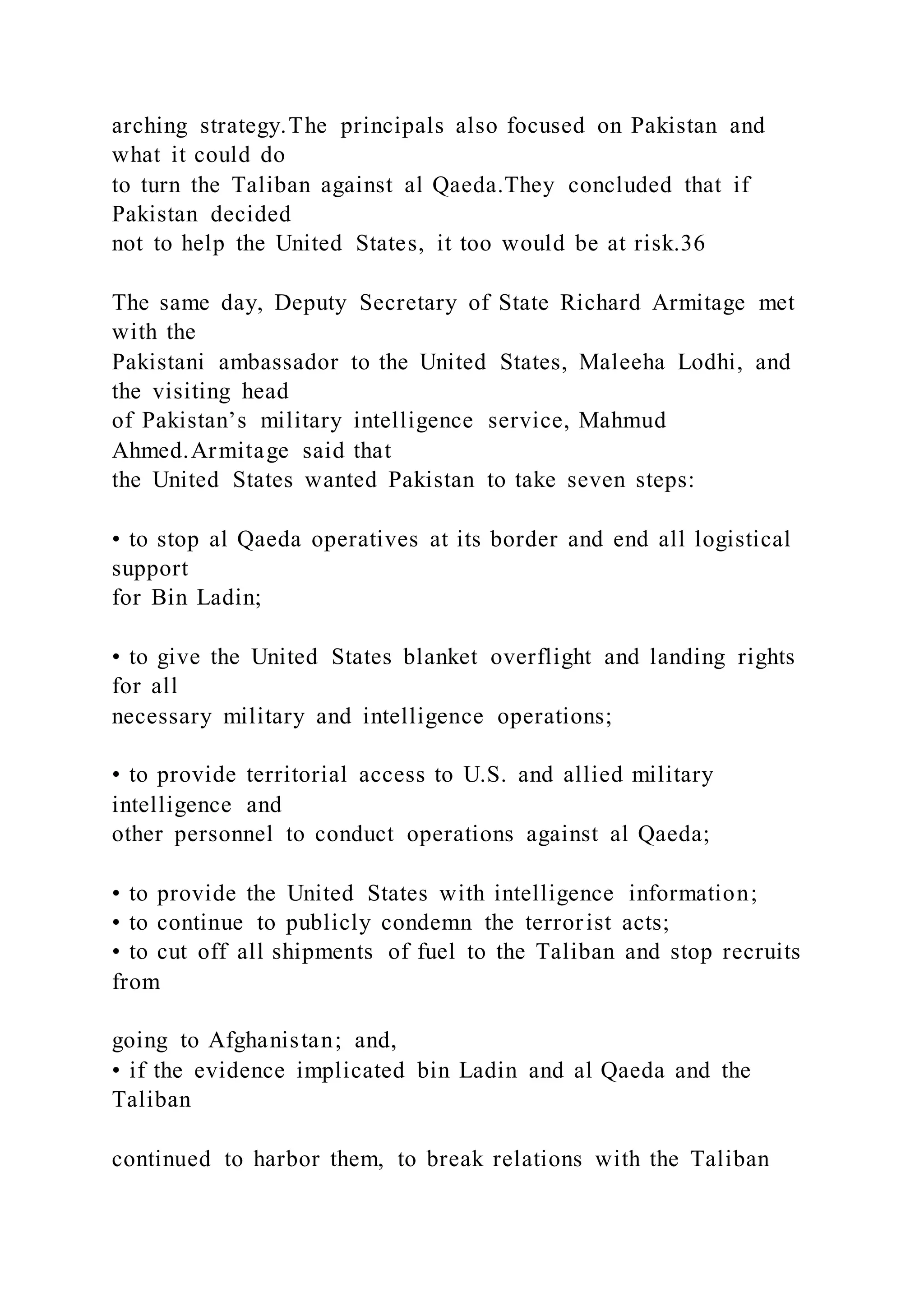arching strategy.The principals also focused on Pakistan and
what it could do
to turn the Taliban against al Qaeda.They concluded that if
Pakistan decided
not to help the United States, it too would be at risk.36
The same day, Deputy Secretary of State Richard Armitage met
with the
Pakistani ambassador to the United States, Maleeha Lodhi, and
the visiting head
of Pakistan’s military intelligence service, Mahmud
Ahmed.Armitage said that
the United States wanted Pakistan to take seven steps:
• to stop al Qaeda operatives at its border and end all logistical
support
for Bin Ladin;
• to give the United States blanket overflight and landing rights
for all
necessary military and intelligence operations;
• to provide territorial access to U.S. and allied military
intelligence and
other personnel to conduct operations against al Qaeda;
• to provide the United States with intelligence information;
• to continue to publicly condemn the terrorist acts;
• to cut off all shipments of fuel to the Taliban and stop recruits
from
going to Afghanistan; and,
• if the evidence implicated bin Ladin and al Qaeda and the
Taliban
continued to harbor them, to break relations with the Taliban
 