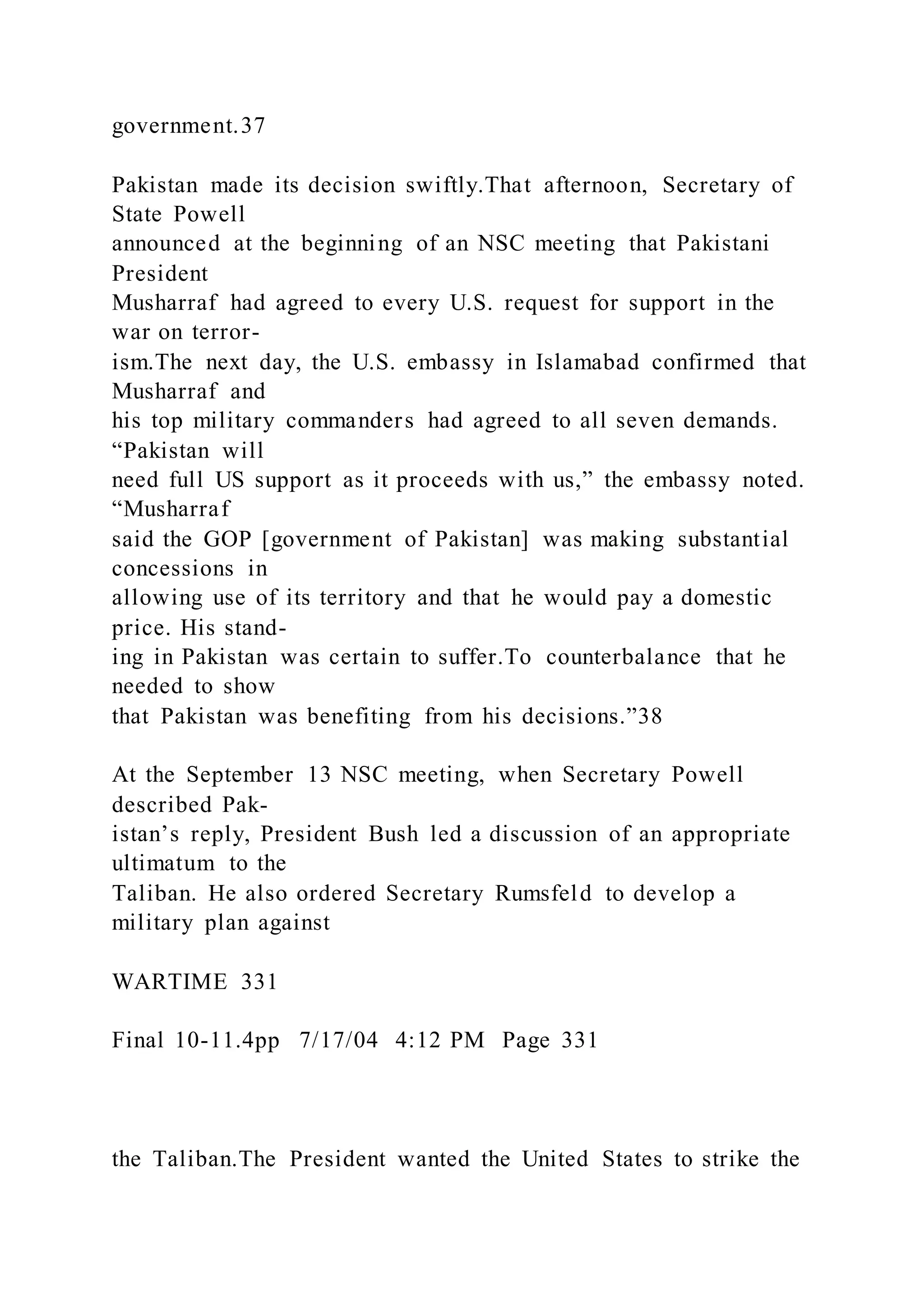 government.37
Pakistan made its decision swiftly.That afternoon, Secretary of
State Powell
announced at the beginning of an NSC meeting that Pakistani
President
Musharraf had agreed to every U.S. request for support in the
war on terror-
ism.The next day, the U.S. embassy in Islamabad confirmed that
Musharraf and
his top military commanders had agreed to all seven demands.
“Pakistan will
need full US support as it proceeds with us,” the embassy noted.
“Musharraf
said the GOP [government of Pakistan] was making substantial
concessions in
allowing use of its territory and that he would pay a domestic
price. His stand-
ing in Pakistan was certain to suffer.To counterbalance that he
needed to show
that Pakistan was benefiting from his decisions.”38
At the September 13 NSC meeting, when Secretary Powell
described Pak-
istan’s reply, President Bush led a discussion of an appropriate
ultimatum to the
Taliban. He also ordered Secretary Rumsfeld to develop a
military plan against
WARTIME 331
Final 10-11.4pp 7/17/04 4:12 PM Page 331
the Taliban.The President wanted the United States to strike the
 