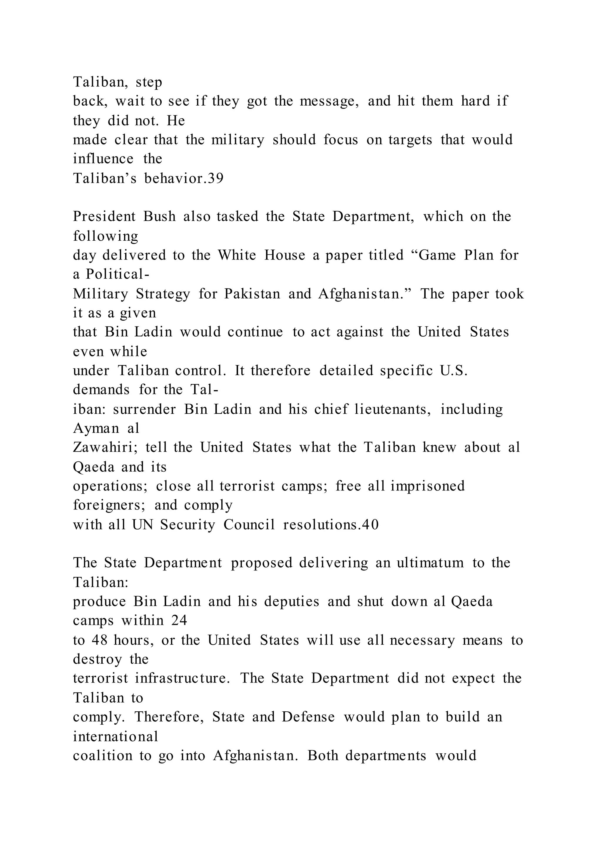 Taliban, step
back, wait to see if they got the message, and hit them hard if
they did not. He
made clear that the military should focus on targets that would
influence the
Taliban’s behavior.39
President Bush also tasked the State Department, which on the
following
day delivered to the White House a paper titled “Game Plan for
a Political-
Military Strategy for Pakistan and Afghanistan.” The paper took
it as a given
that Bin Ladin would continue to act against the United States
even while
under Taliban control. It therefore detailed specific U.S.
demands for the Tal-
iban: surrender Bin Ladin and his chief lieutenants, including
Ayman al
Zawahiri; tell the United States what the Taliban knew about al
Qaeda and its
operations; close all terrorist camps; free all imprisoned
foreigners; and comply
with all UN Security Council resolutions.40
The State Department proposed delivering an ultimatum to the
Taliban:
produce Bin Ladin and his deputies and shut down al Qaeda
camps within 24
to 48 hours, or the United States will use all necessary means to
destroy the
terrorist infrastructure. The State Department did not expect the
Taliban to
comply. Therefore, State and Defense would plan to build an
international
coalition to go into Afghanistan. Both departments would
 