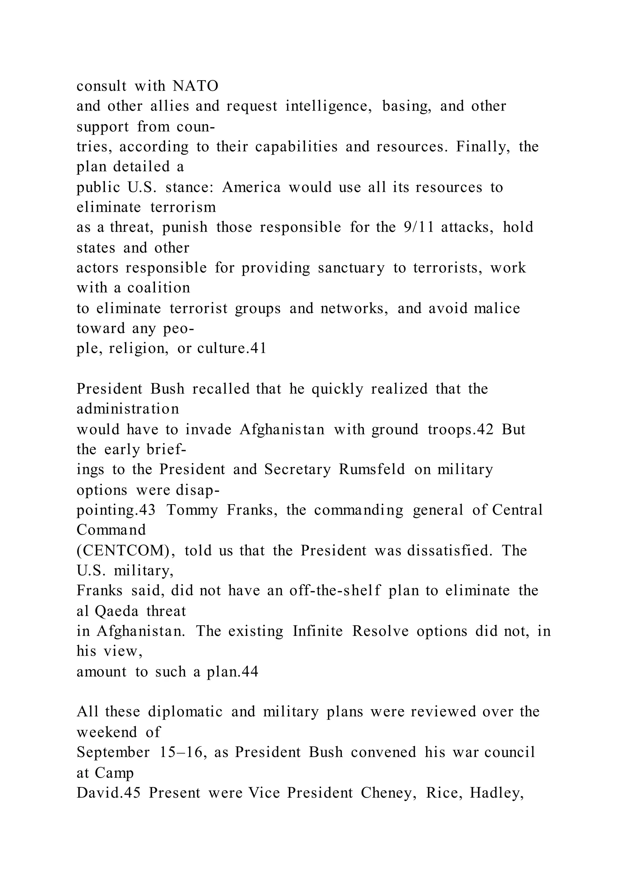 consult with NATO
and other allies and request intelligence, basing, and other
support from coun-
tries, according to their capabilities and resources. Finally, the
plan detailed a
public U.S. stance: America would use all its resources to
eliminate terrorism
as a threat, punish those responsible for the 9/11 attacks, hold
states and other
actors responsible for providing sanctuary to terrorists, work
with a coalition
to eliminate terrorist groups and networks, and avoid malice
toward any peo-
ple, religion, or culture.41
President Bush recalled that he quickly realized that the
administration
would have to invade Afghanistan with ground troops.42 But
the early brief-
ings to the President and Secretary Rumsfeld on military
options were disap-
pointing.43 Tommy Franks, the commanding general of Central
Command
(CENTCOM), told us that the President was dissatisfied. The
U.S. military,
Franks said, did not have an off-the-shelf plan to eliminate the
al Qaeda threat
in Afghanistan. The existing Infinite Resolve options did not, in
his view,
amount to such a plan.44
All these diplomatic and military plans were reviewed over the
weekend of
September 15–16, as President Bush convened his war council
at Camp
David.45 Present were Vice President Cheney, Rice, Hadley,
 