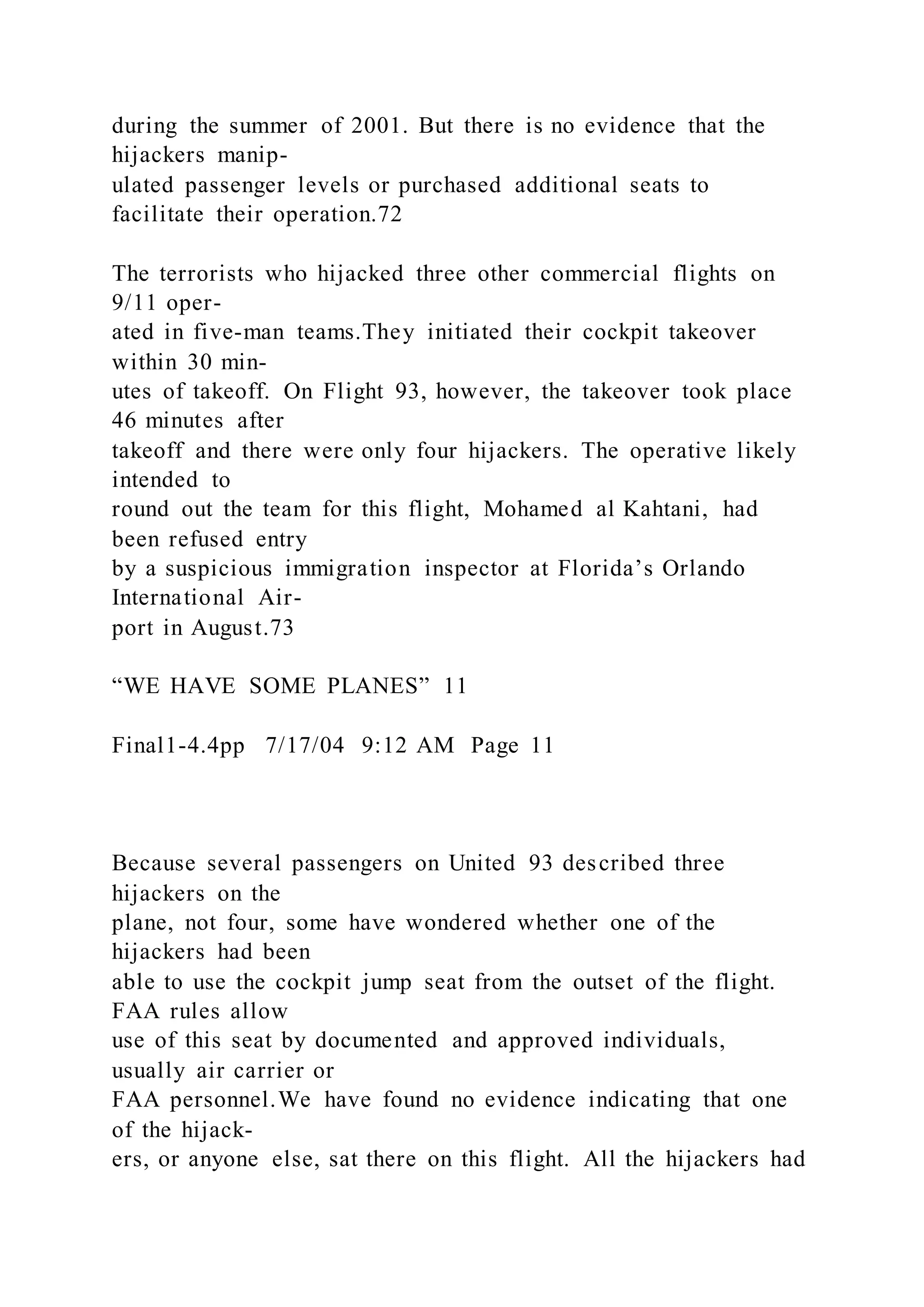 during the summer of 2001. But there is no evidence that the
hijackers manip-
ulated passenger levels or purchased additional seats to
facilitate their operation.72
The terrorists who hijacked three other commercial flights on
9/11 oper-
ated in five-man teams.They initiated their cockpit takeover
within 30 min-
utes of takeoff. On Flight 93, however, the takeover took place
46 minutes after
takeoff and there were only four hijackers. The operative likely
intended to
round out the team for this flight, Mohamed al Kahtani, had
been refused entry
by a suspicious immigration inspector at Florida’s Orlando
International Air-
port in August.73
“WE HAVE SOME PLANES” 11
Final1-4.4pp 7/17/04 9:12 AM Page 11
Because several passengers on United 93 described three
hijackers on the
plane, not four, some have wondered whether one of the
hijackers had been
able to use the cockpit jump seat from the outset of the flight.
FAA rules allow
use of this seat by documented and approved individuals,
usually air carrier or
FAA personnel.We have found no evidence indicating that one
of the hijack-
ers, or anyone else, sat there on this flight. All the hijackers had
 