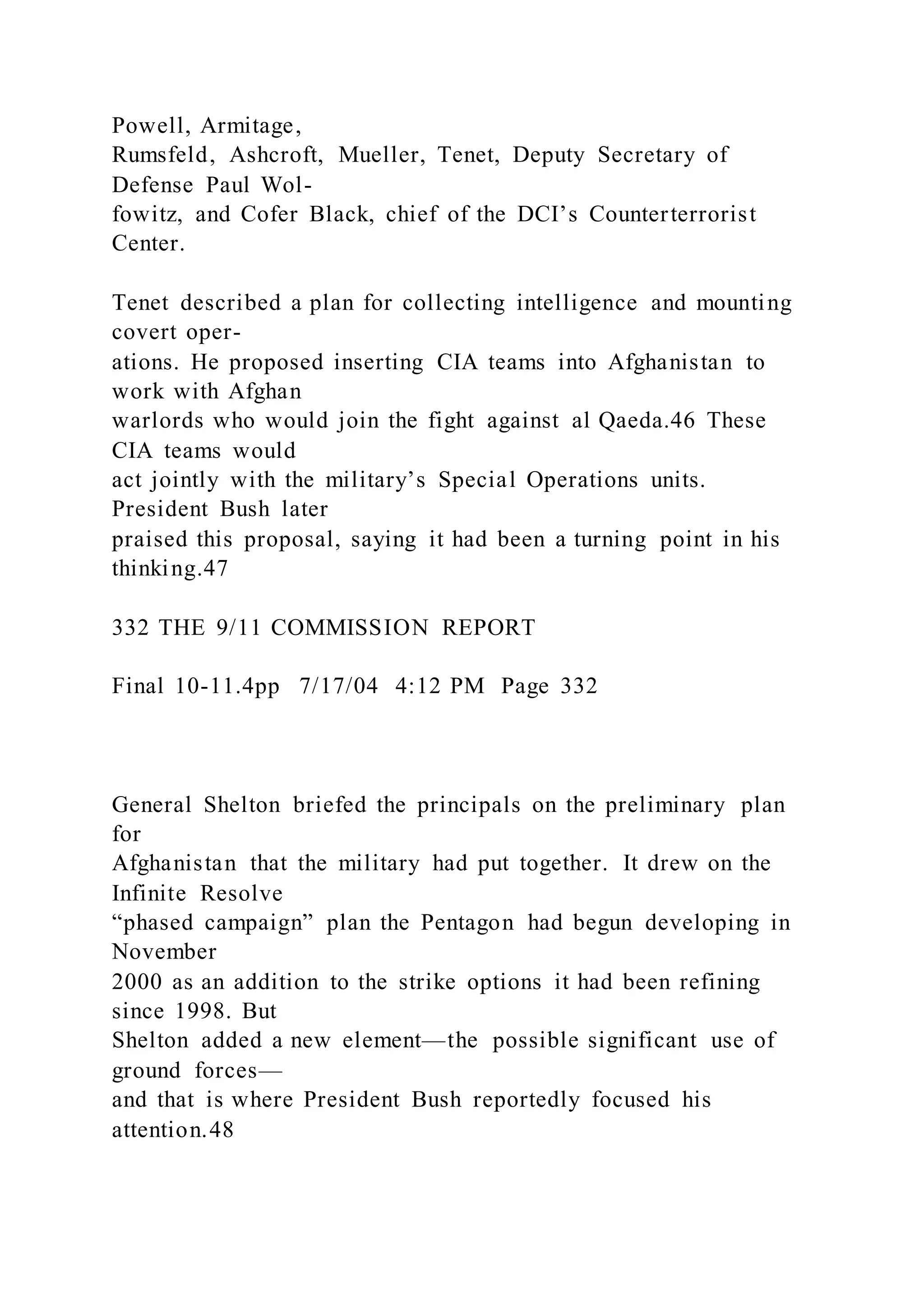 Powell, Armitage,
Rumsfeld, Ashcroft, Mueller, Tenet, Deputy Secretary of
Defense Paul Wol-
fowitz, and Cofer Black, chief of the DCI’s Counterterrorist
Center.
Tenet described a plan for collecting intelligence and mounting
covert oper-
ations. He proposed inserting CIA teams into Afghanistan to
work with Afghan
warlords who would join the fight against al Qaeda.46 These
CIA teams would
act jointly with the military’s Special Operations units.
President Bush later
praised this proposal, saying it had been a turning point in his
thinking.47
332 THE 9/11 COMMISSION REPORT
Final 10-11.4pp 7/17/04 4:12 PM Page 332
General Shelton briefed the principals on the preliminary plan
for
Afghanistan that the military had put together. It drew on the
Infinite Resolve
“phased campaign” plan the Pentagon had begun developing in
November
2000 as an addition to the strike options it had been refining
since 1998. But
Shelton added a new element—the possible significant use of
ground forces—
and that is where President Bush reportedly focused his
attention.48
 
