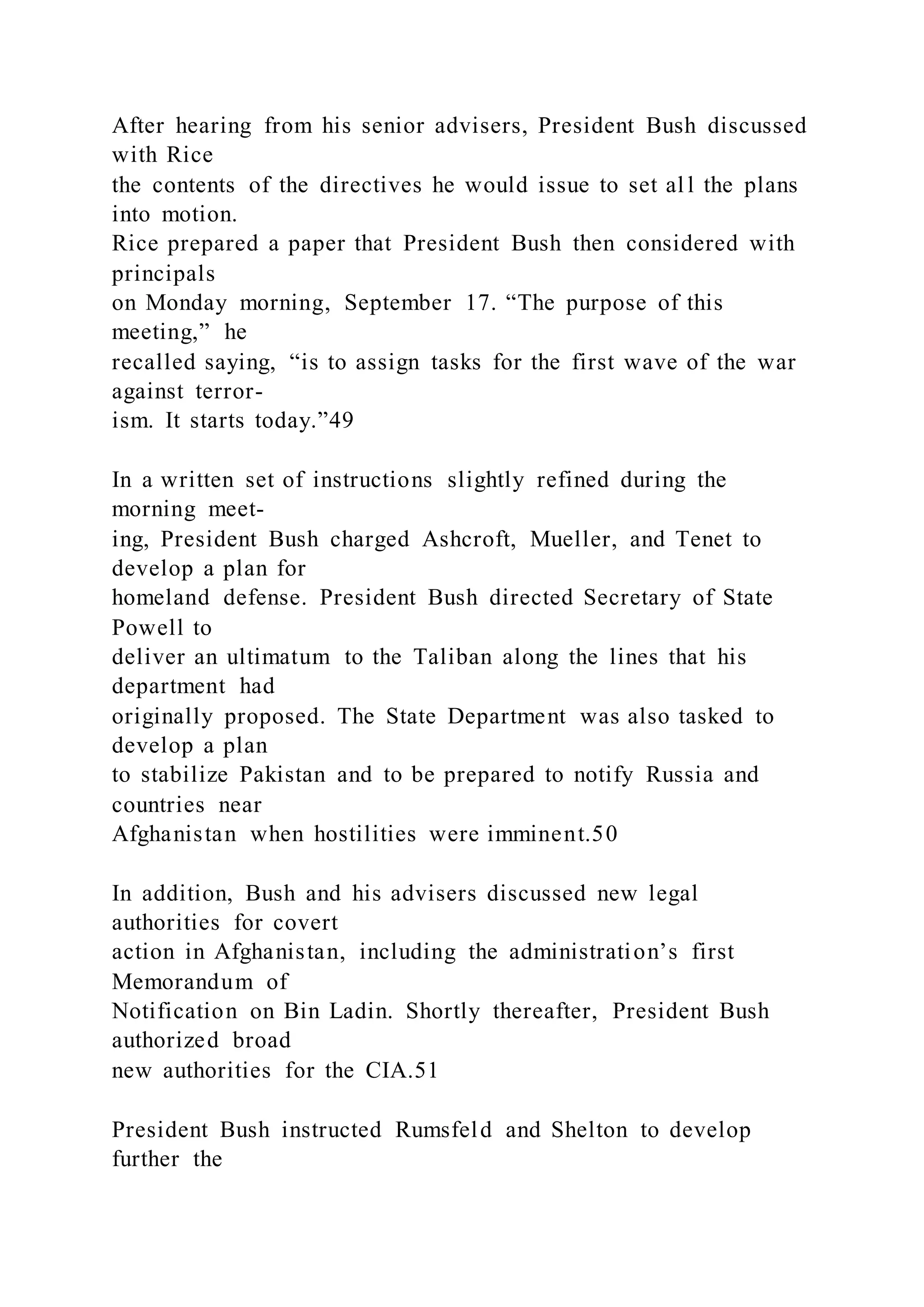 After hearing from his senior advisers, President Bush discussed
with Rice
the contents of the directives he would issue to set al l the plans
into motion.
Rice prepared a paper that President Bush then considered with
principals
on Monday morning, September 17. “The purpose of this
meeting,” he
recalled saying, “is to assign tasks for the first wave of the war
against terror-
ism. It starts today.”49
In a written set of instructions slightly refined during the
morning meet-
ing, President Bush charged Ashcroft, Mueller, and Tenet to
develop a plan for
homeland defense. President Bush directed Secretary of State
Powell to
deliver an ultimatum to the Taliban along the lines that his
department had
originally proposed. The State Department was also tasked to
develop a plan
to stabilize Pakistan and to be prepared to notify Russia and
countries near
Afghanistan when hostilities were imminent.50
In addition, Bush and his advisers discussed new legal
authorities for covert
action in Afghanistan, including the administration’s first
Memorandum of
Notification on Bin Ladin. Shortly thereafter, President Bush
authorized broad
new authorities for the CIA.51
President Bush instructed Rumsfeld and Shelton to develop
further the
 