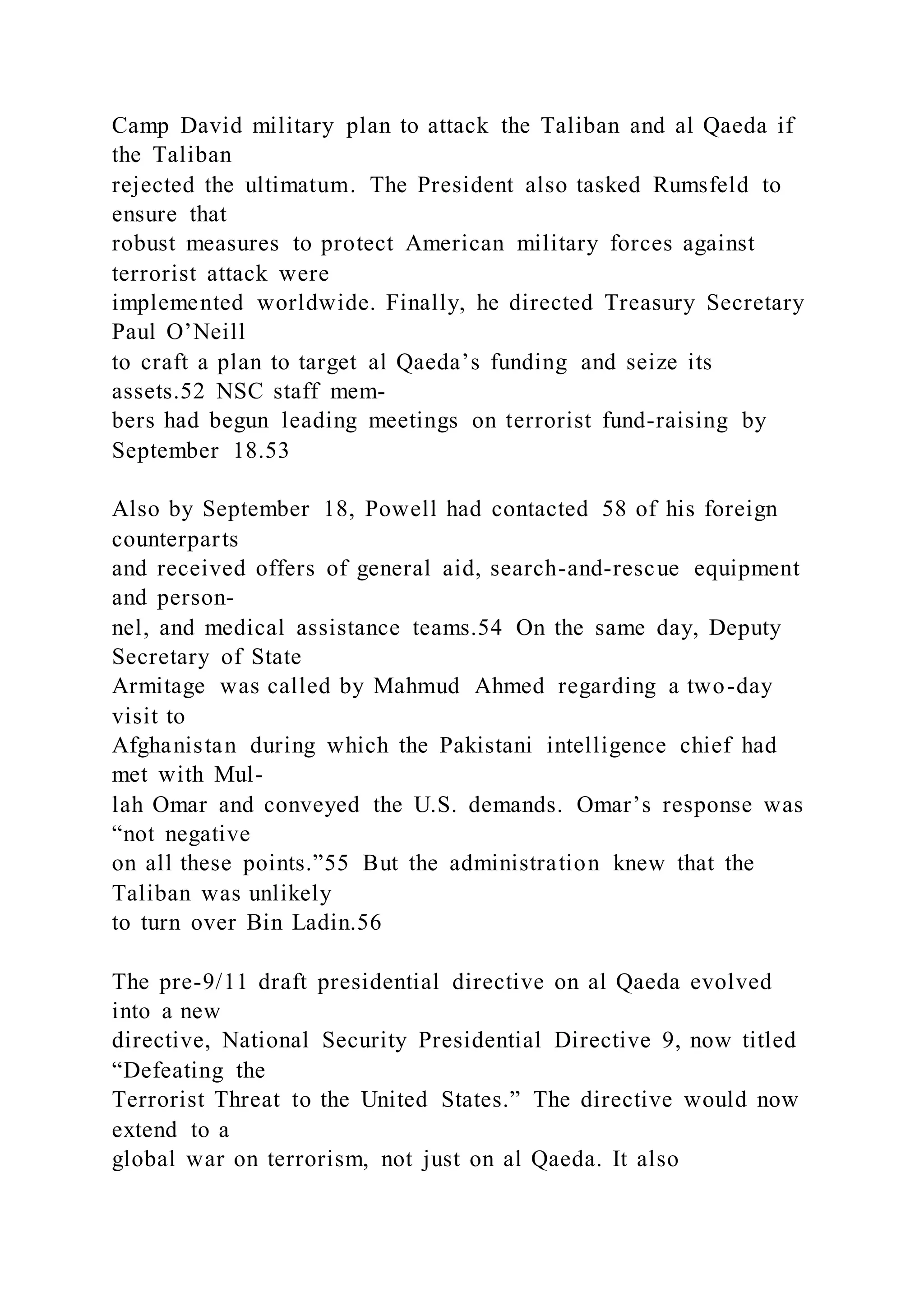Camp David military plan to attack the Taliban and al Qaeda if
the Taliban
rejected the ultimatum. The President also tasked Rumsfeld to
ensure that
robust measures to protect American military forces against
terrorist attack were
implemented worldwide. Finally, he directed Treasury Secretary
Paul O’Neill
to craft a plan to target al Qaeda’s funding and seize its
assets.52 NSC staff mem-
bers had begun leading meetings on terrorist fund-raising by
September 18.53
Also by September 18, Powell had contacted 58 of his foreign
counterparts
and received offers of general aid, search-and-rescue equipment
and person-
nel, and medical assistance teams.54 On the same day, Deputy
Secretary of State
Armitage was called by Mahmud Ahmed regarding a two-day
visit to
Afghanistan during which the Pakistani intelligence chief had
met with Mul-
lah Omar and conveyed the U.S. demands. Omar’s response was
“not negative
on all these points.”55 But the administration knew that the
Taliban was unlikely
to turn over Bin Ladin.56
The pre-9/11 draft presidential directive on al Qaeda evolved
into a new
directive, National Security Presidential Directive 9, now titled
“Defeating the
Terrorist Threat to the United States.” The directive would now
extend to a
global war on terrorism, not just on al Qaeda. It also
 