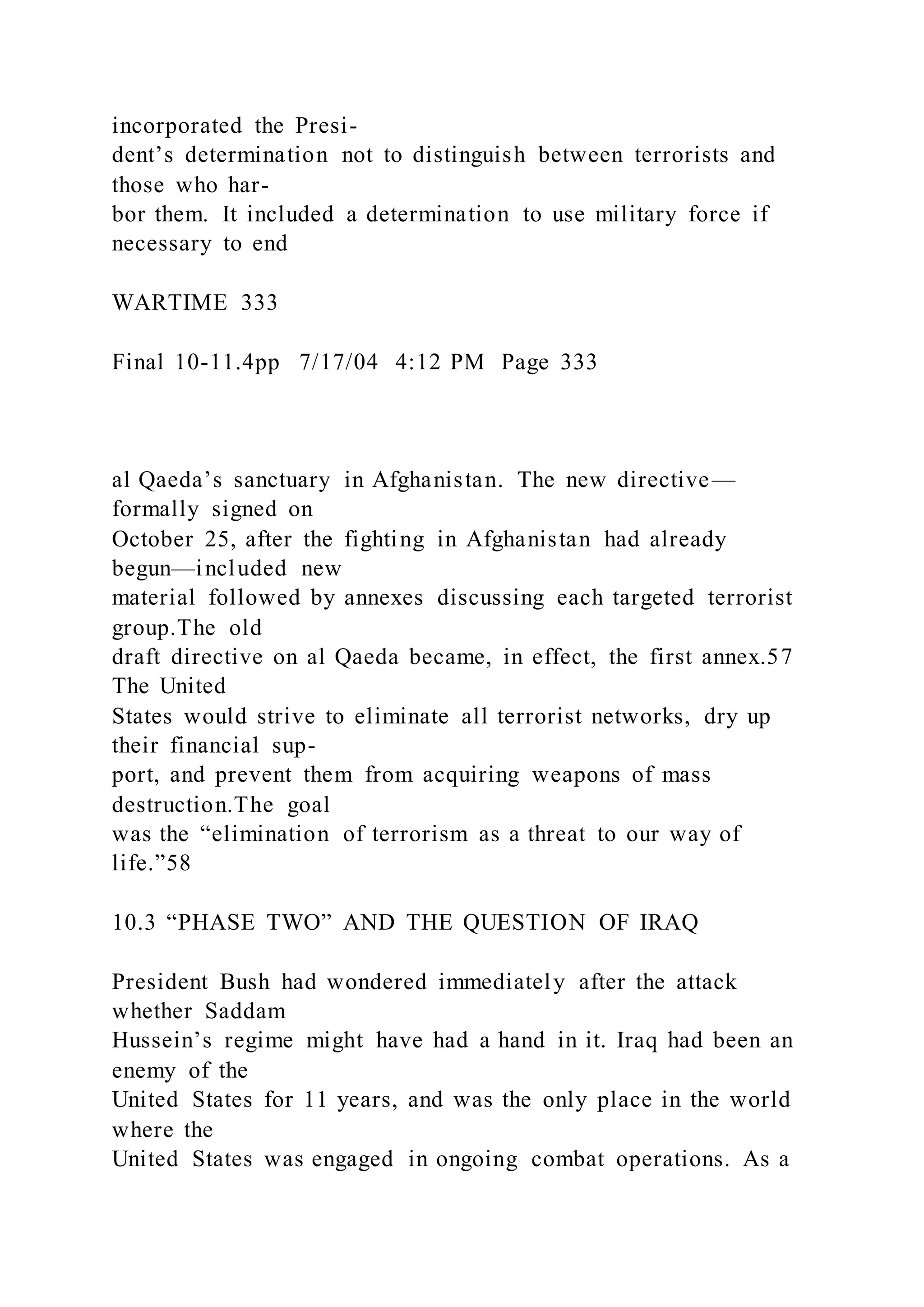 incorporated the Presi-
dent’s determination not to distinguish between terrorists and
those who har-
bor them. It included a determination to use military force if
necessary to end
WARTIME 333
Final 10-11.4pp 7/17/04 4:12 PM Page 333
al Qaeda’s sanctuary in Afghanistan. The new directive—
formally signed on
October 25, after the fighting in Afghanistan had already
begun—included new
material followed by annexes discussing each targeted terrorist
group.The old
draft directive on al Qaeda became, in effect, the first annex.57
The United
States would strive to eliminate all terrorist networks, dry up
their financial sup-
port, and prevent them from acquiring weapons of mass
destruction.The goal
was the “elimination of terrorism as a threat to our way of
life.”58
10.3 “PHASE TWO” AND THE QUESTION OF IRAQ
President Bush had wondered immediately after the attack
whether Saddam
Hussein’s regime might have had a hand in it. Iraq had been an
enemy of the
United States for 11 years, and was the only place in the world
where the
United States was engaged in ongoing combat operations. As a
 