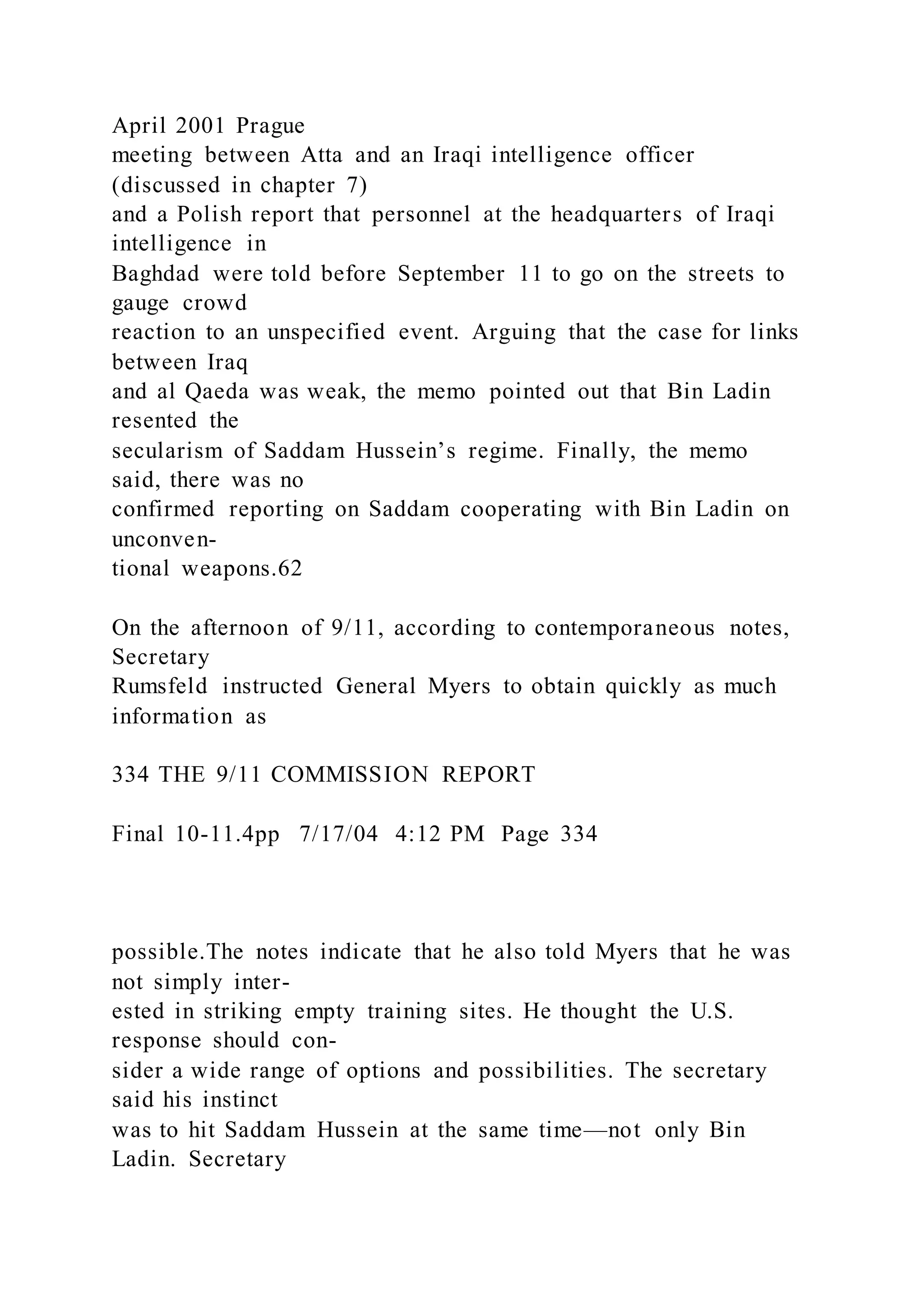 April 2001 Prague
meeting between Atta and an Iraqi intelligence officer
(discussed in chapter 7)
and a Polish report that personnel at the headquarters of Iraqi
intelligence in
Baghdad were told before September 11 to go on the streets to
gauge crowd
reaction to an unspecified event. Arguing that the case for links
between Iraq
and al Qaeda was weak, the memo pointed out that Bin Ladin
resented the
secularism of Saddam Hussein’s regime. Finally, the memo
said, there was no
confirmed reporting on Saddam cooperating with Bin Ladin on
unconven-
tional weapons.62
On the afternoon of 9/11, according to contemporaneous notes,
Secretary
Rumsfeld instructed General Myers to obtain quickly as much
information as
334 THE 9/11 COMMISSION REPORT
Final 10-11.4pp 7/17/04 4:12 PM Page 334
possible.The notes indicate that he also told Myers that he was
not simply inter-
ested in striking empty training sites. He thought the U.S.
response should con-
sider a wide range of options and possibilities. The secretary
said his instinct
was to hit Saddam Hussein at the same time—not only Bin
Ladin. Secretary
 