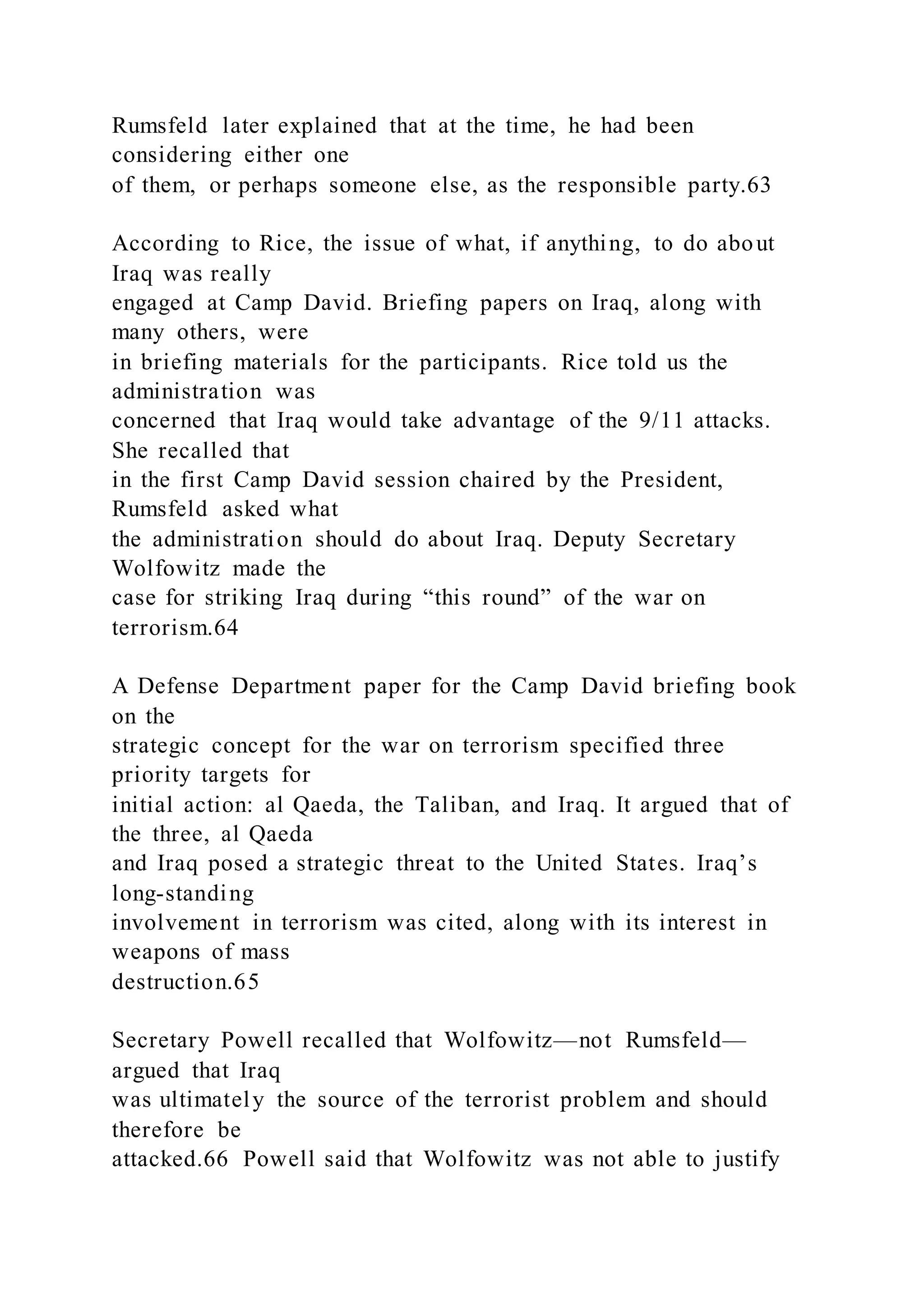 Rumsfeld later explained that at the time, he had been
considering either one
of them, or perhaps someone else, as the responsible party.63
According to Rice, the issue of what, if anything, to do about
Iraq was really
engaged at Camp David. Briefing papers on Iraq, along with
many others, were
in briefing materials for the participants. Rice told us the
administration was
concerned that Iraq would take advantage of the 9/11 attacks.
She recalled that
in the first Camp David session chaired by the President,
Rumsfeld asked what
the administration should do about Iraq. Deputy Secretary
Wolfowitz made the
case for striking Iraq during “this round” of the war on
terrorism.64
A Defense Department paper for the Camp David briefing book
on the
strategic concept for the war on terrorism specified three
priority targets for
initial action: al Qaeda, the Taliban, and Iraq. It argued that of
the three, al Qaeda
and Iraq posed a strategic threat to the United States. Iraq’s
long-standing
involvement in terrorism was cited, along with its interest in
weapons of mass
destruction.65
Secretary Powell recalled that Wolfowitz—not Rumsfeld—
argued that Iraq
was ultimately the source of the terrorist problem and should
therefore be
attacked.66 Powell said that Wolfowitz was not able to justify
 