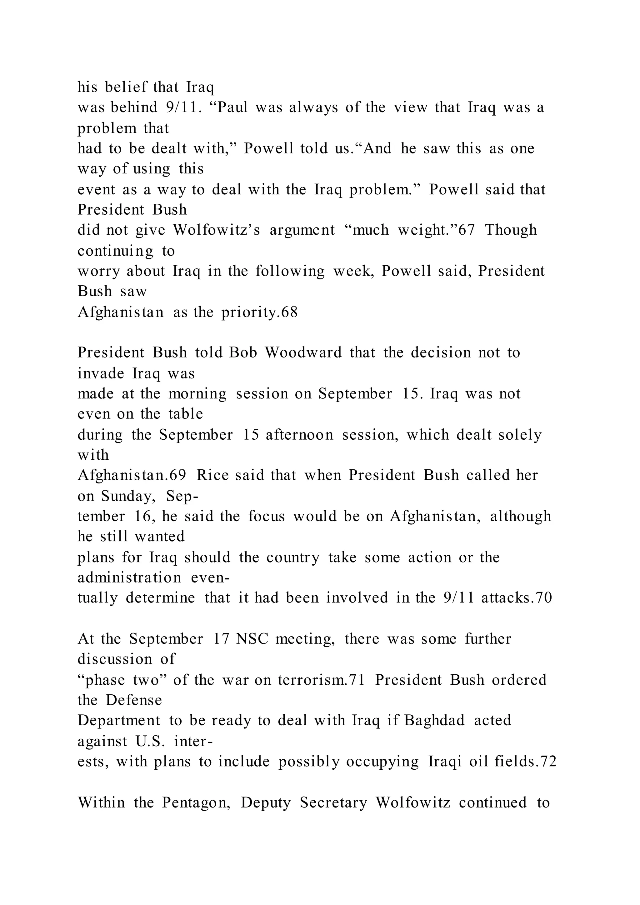 his belief that Iraq
was behind 9/11. “Paul was always of the view that Iraq was a
problem that
had to be dealt with,” Powell told us.“And he saw this as one
way of using this
event as a way to deal with the Iraq problem.” Powell said that
President Bush
did not give Wolfowitz’s argument “much weight.”67 Though
continuing to
worry about Iraq in the following week, Powell said, President
Bush saw
Afghanistan as the priority.68
President Bush told Bob Woodward that the decision not to
invade Iraq was
made at the morning session on September 15. Iraq was not
even on the table
during the September 15 afternoon session, which dealt solely
with
Afghanistan.69 Rice said that when President Bush called her
on Sunday, Sep-
tember 16, he said the focus would be on Afghanistan, although
he still wanted
plans for Iraq should the country take some action or the
administration even-
tually determine that it had been involved in the 9/11 attacks.70
At the September 17 NSC meeting, there was some further
discussion of
“phase two” of the war on terrorism.71 President Bush ordered
the Defense
Department to be ready to deal with Iraq if Baghdad acted
against U.S. inter-
ests, with plans to include possibly occupying Iraqi oil fields.72
Within the Pentagon, Deputy Secretary Wolfowitz continued to
 