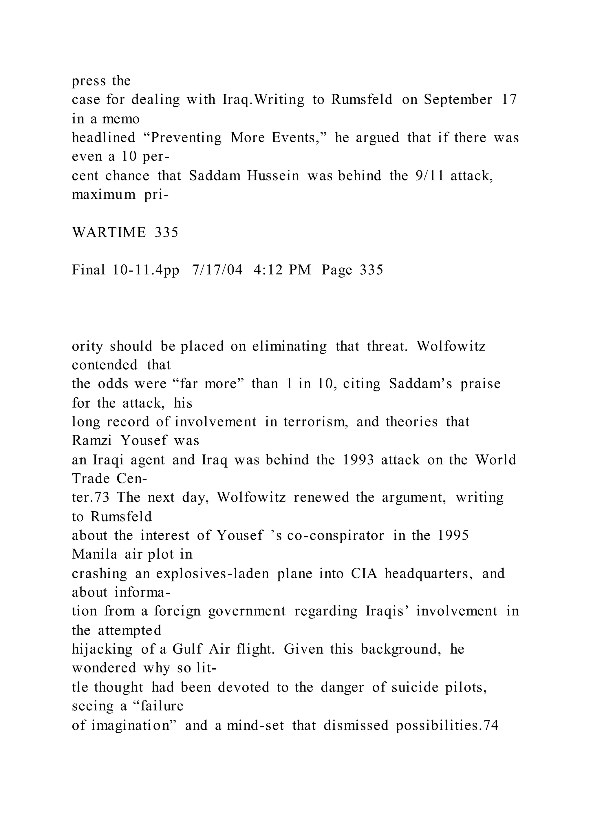 press the
case for dealing with Iraq.Writing to Rumsfeld on September 17
in a memo
headlined “Preventing More Events,” he argued that if there was
even a 10 per-
cent chance that Saddam Hussein was behind the 9/11 attack,
maximum pri-
WARTIME 335
Final 10-11.4pp 7/17/04 4:12 PM Page 335
ority should be placed on eliminating that threat. Wolfowitz
contended that
the odds were “far more” than 1 in 10, citing Saddam’s praise
for the attack, his
long record of involvement in terrorism, and theories that
Ramzi Yousef was
an Iraqi agent and Iraq was behind the 1993 attack on the World
Trade Cen-
ter.73 The next day, Wolfowitz renewed the argument, writing
to Rumsfeld
about the interest of Yousef ’s co-conspirator in the 1995
Manila air plot in
crashing an explosives-laden plane into CIA headquarters, and
about informa-
tion from a foreign government regarding Iraqis’ involvement in
the attempted
hijacking of a Gulf Air flight. Given this background, he
wondered why so lit-
tle thought had been devoted to the danger of suicide pilots,
seeing a “failure
of imagination” and a mind-set that dismissed possibilities.74
 