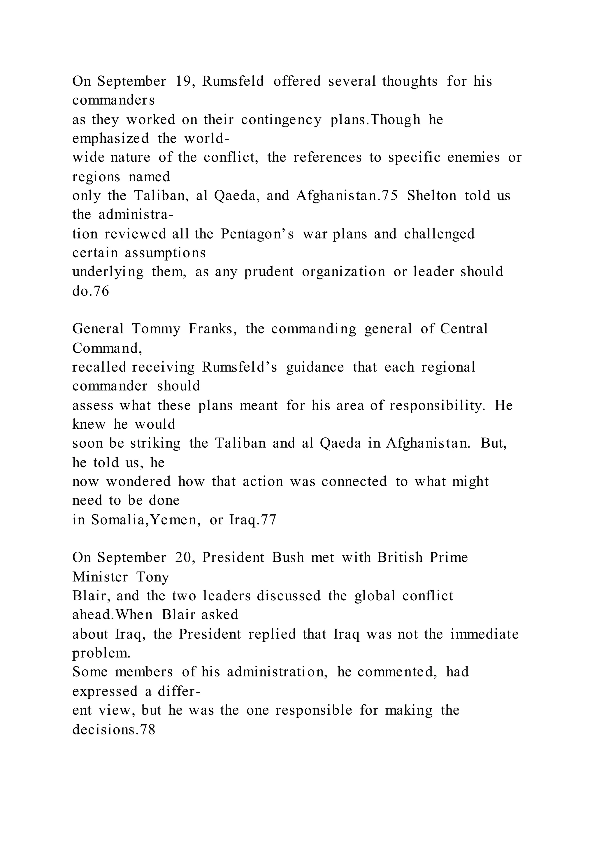 On September 19, Rumsfeld offered several thoughts for his
commanders
as they worked on their contingency plans.Though he
emphasized the world-
wide nature of the conflict, the references to specific enemies or
regions named
only the Taliban, al Qaeda, and Afghanistan.75 Shelton told us
the administra-
tion reviewed all the Pentagon’s war plans and challenged
certain assumptions
underlying them, as any prudent organization or leader should
do.76
General Tommy Franks, the commanding general of Central
Command,
recalled receiving Rumsfeld’s guidance that each regional
commander should
assess what these plans meant for his area of responsibility. He
knew he would
soon be striking the Taliban and al Qaeda in Afghanistan. But,
he told us, he
now wondered how that action was connected to what might
need to be done
in Somalia,Yemen, or Iraq.77
On September 20, President Bush met with British Prime
Minister Tony
Blair, and the two leaders discussed the global conflict
ahead.When Blair asked
about Iraq, the President replied that Iraq was not the immediate
problem.
Some members of his administration, he commented, had
expressed a differ-
ent view, but he was the one responsible for making the
decisions.78
 