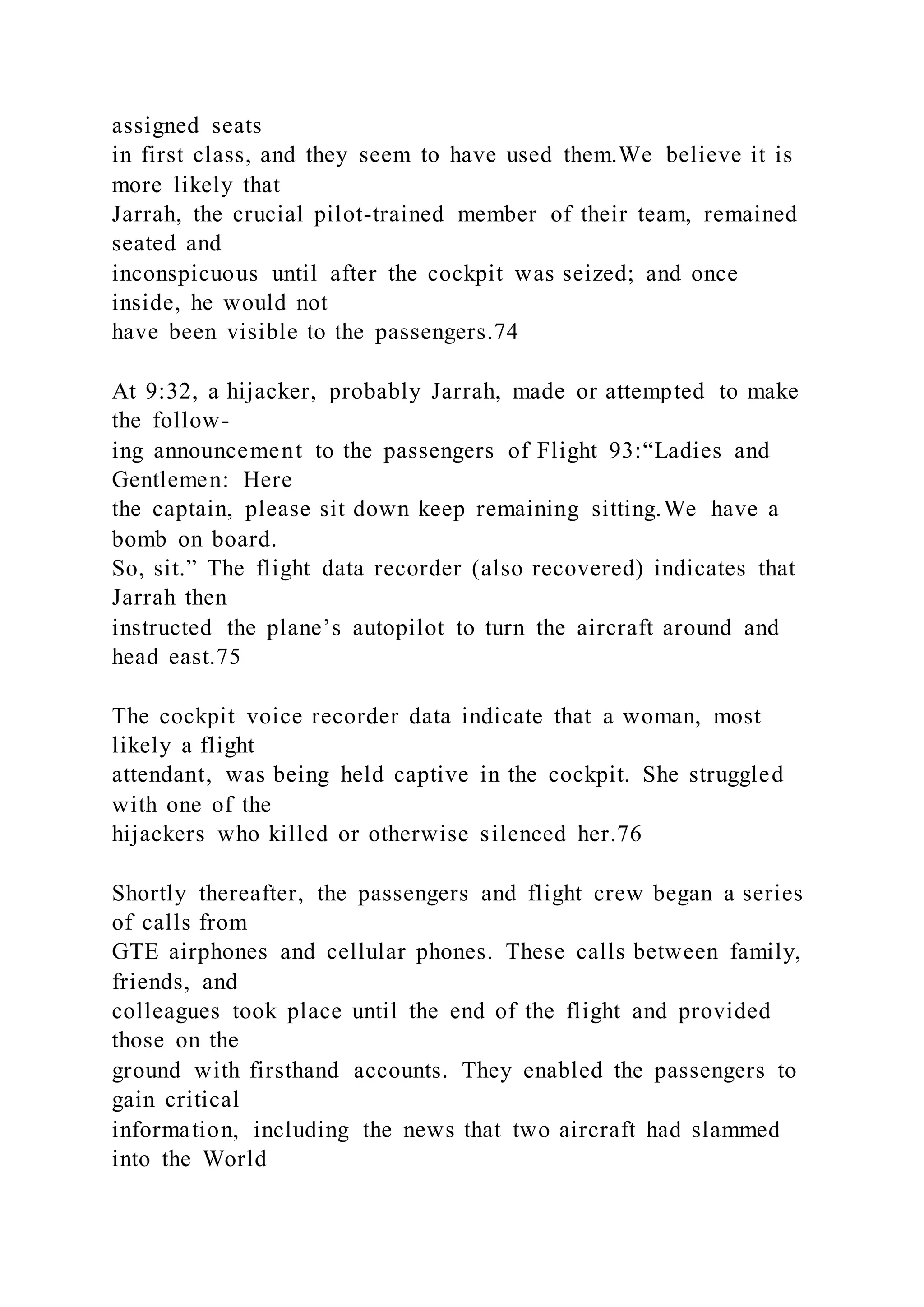 assigned seats
in first class, and they seem to have used them.We believe it is
more likely that
Jarrah, the crucial pilot-trained member of their team, remained
seated and
inconspicuous until after the cockpit was seized; and once
inside, he would not
have been visible to the passengers.74
At 9:32, a hijacker, probably Jarrah, made or attempted to make
the follow-
ing announcement to the passengers of Flight 93:“Ladies and
Gentlemen: Here
the captain, please sit down keep remaining sitting.We have a
bomb on board.
So, sit.” The flight data recorder (also recovered) indicates that
Jarrah then
instructed the plane’s autopilot to turn the aircraft around and
head east.75
The cockpit voice recorder data indicate that a woman, most
likely a flight
attendant, was being held captive in the cockpit. She struggled
with one of the
hijackers who killed or otherwise silenced her.76
Shortly thereafter, the passengers and flight crew began a series
of calls from
GTE airphones and cellular phones. These calls between family,
friends, and
colleagues took place until the end of the flight and provided
those on the
ground with firsthand accounts. They enabled the passengers to
gain critical
information, including the news that two aircraft had slammed
into the World
 