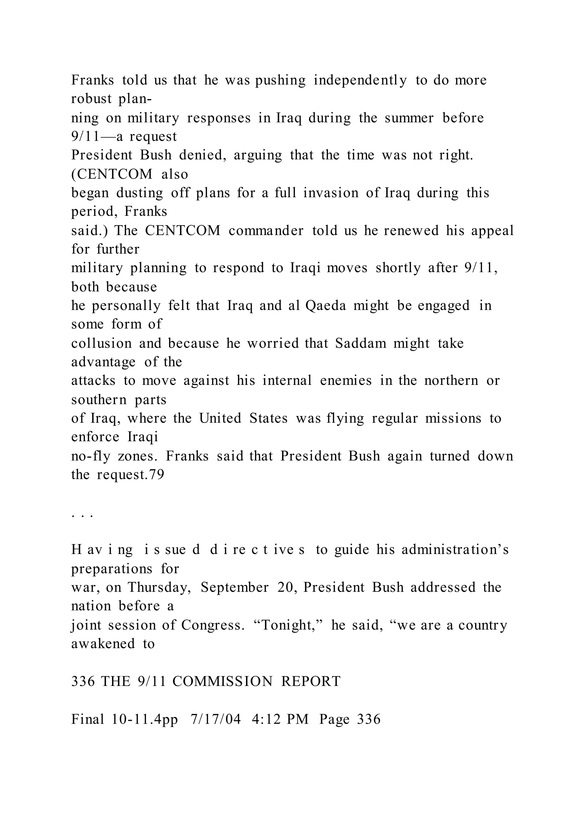 Franks told us that he was pushing independently to do more
robust plan-
ning on military responses in Iraq during the summer before
9/11—a request
President Bush denied, arguing that the time was not right.
(CENTCOM also
began dusting off plans for a full invasion of Iraq during this
period, Franks
said.) The CENTCOM commander told us he renewed his appeal
for further
military planning to respond to Iraqi moves shortly after 9/11,
both because
he personally felt that Iraq and al Qaeda might be engaged in
some form of
collusion and because he worried that Saddam might take
advantage of the
attacks to move against his internal enemies in the northern or
southern parts
of Iraq, where the United States was flying regular missions to
enforce Iraqi
no-fly zones. Franks said that President Bush again turned down
the request.79
. . .
H av i ng i s sue d d i re c t ive s to guide his administration’s
preparations for
war, on Thursday, September 20, President Bush addressed the
nation before a
joint session of Congress. “Tonight,” he said, “we are a country
awakened to
336 THE 9/11 COMMISSION REPORT
Final 10-11.4pp 7/17/04 4:12 PM Page 336
 