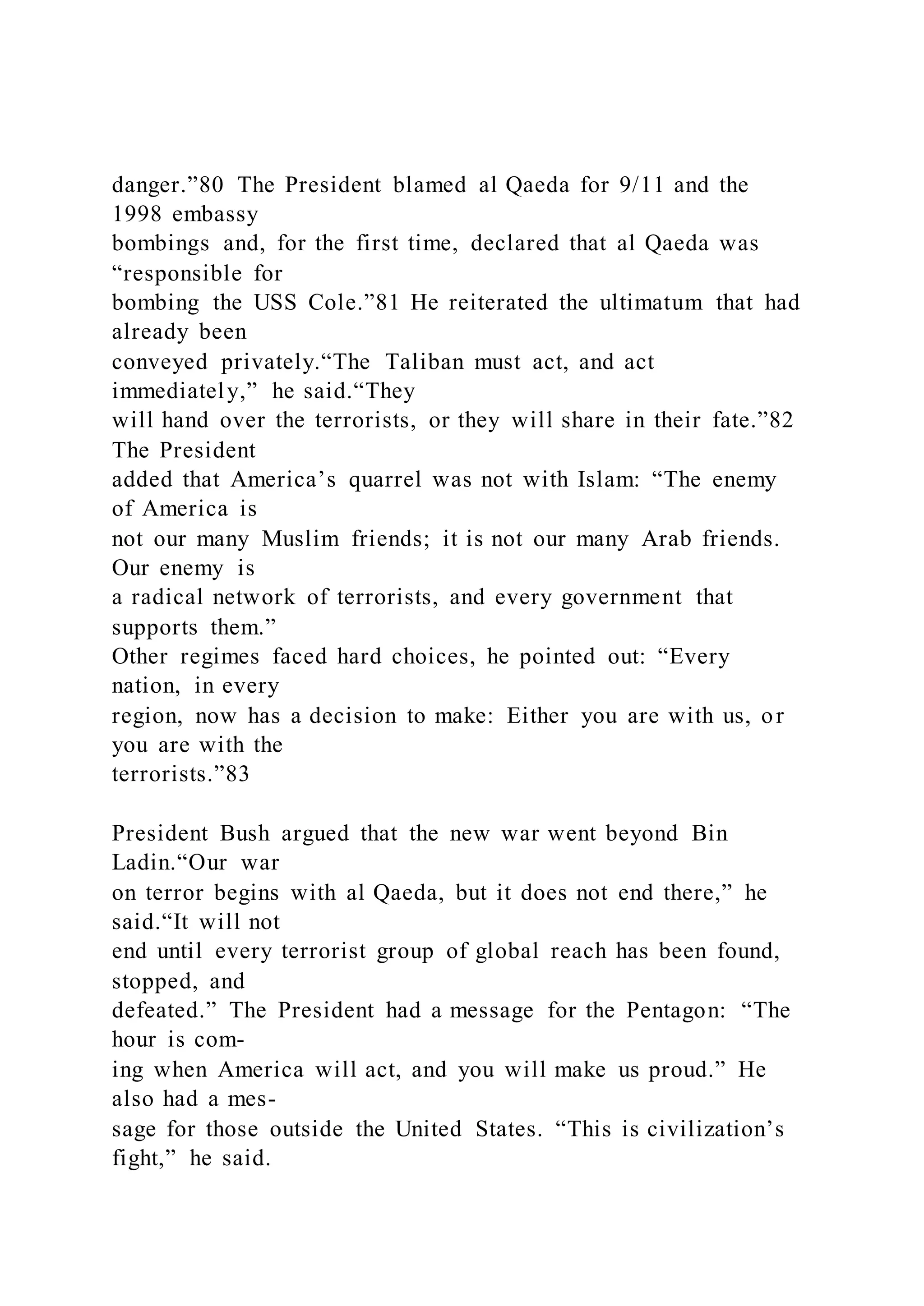 danger.”80 The President blamed al Qaeda for 9/11 and the
1998 embassy
bombings and, for the first time, declared that al Qaeda was
“responsible for
bombing the USS Cole.”81 He reiterated the ultimatum that had
already been
conveyed privately.“The Taliban must act, and act
immediately,” he said.“They
will hand over the terrorists, or they will share in their fate.”82
The President
added that America’s quarrel was not with Islam: “The enemy
of America is
not our many Muslim friends; it is not our many Arab friends.
Our enemy is
a radical network of terrorists, and every government that
supports them.”
Other regimes faced hard choices, he pointed out: “Every
nation, in every
region, now has a decision to make: Either you are with us, or
you are with the
terrorists.”83
President Bush argued that the new war went beyond Bin
Ladin.“Our war
on terror begins with al Qaeda, but it does not end there,” he
said.“It will not
end until every terrorist group of global reach has been found,
stopped, and
defeated.” The President had a message for the Pentagon: “The
hour is com-
ing when America will act, and you will make us proud.” He
also had a mes-
sage for those outside the United States. “This is civilization’s
fight,” he said.
 