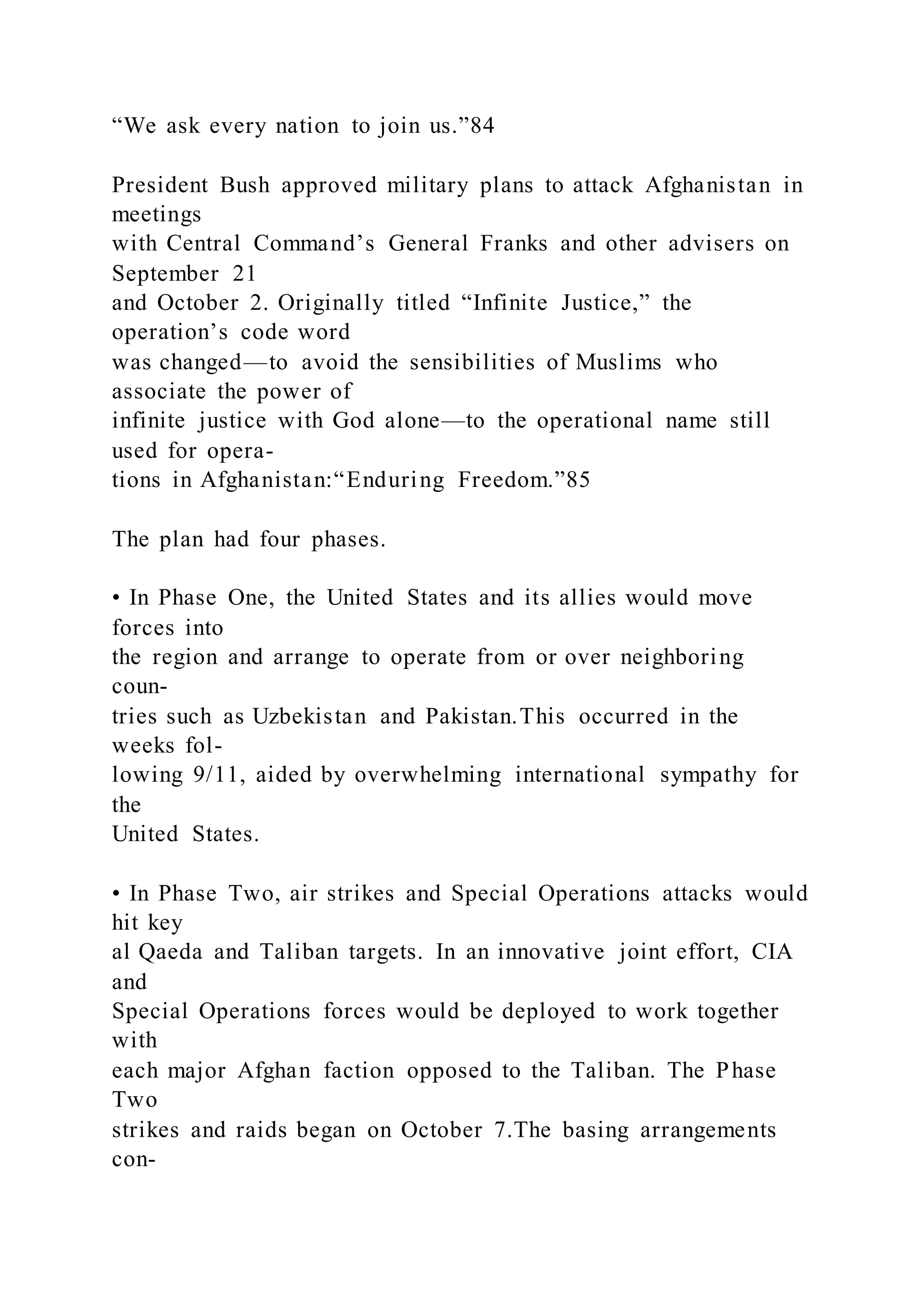 “We ask every nation to join us.”84
President Bush approved military plans to attack Afghanistan in
meetings
with Central Command’s General Franks and other advisers on
September 21
and October 2. Originally titled “Infinite Justice,” the
operation’s code word
was changed—to avoid the sensibilities of Muslims who
associate the power of
infinite justice with God alone—to the operational name still
used for opera-
tions in Afghanistan:“Enduring Freedom.”85
The plan had four phases.
• In Phase One, the United States and its allies would move
forces into
the region and arrange to operate from or over neighboring
coun-
tries such as Uzbekistan and Pakistan.This occurred in the
weeks fol-
lowing 9/11, aided by overwhelming international sympathy for
the
United States.
• In Phase Two, air strikes and Special Operations attacks would
hit key
al Qaeda and Taliban targets. In an innovative joint effort, CIA
and
Special Operations forces would be deployed to work together
with
each major Afghan faction opposed to the Taliban. The Phase
Two
strikes and raids began on October 7.The basing arrangements
con-
 