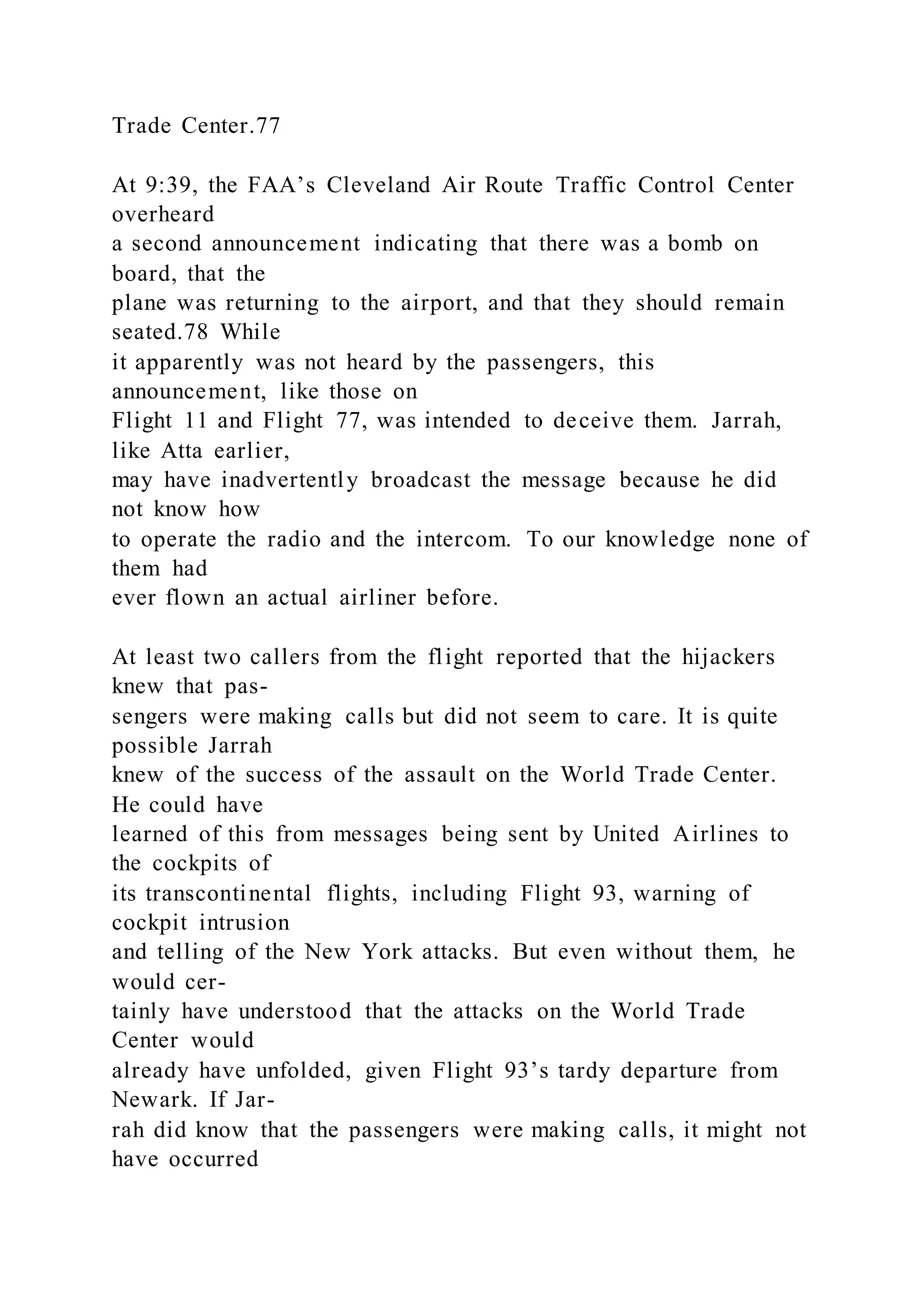 Trade Center.77
At 9:39, the FAA’s Cleveland Air Route Traffic Control Center
overheard
a second announcement indicating that there was a bomb on
board, that the
plane was returning to the airport, and that they should remain
seated.78 While
it apparently was not heard by the passengers, this
announcement, like those on
Flight 11 and Flight 77, was intended to deceive them. Jarrah,
like Atta earlier,
may have inadvertently broadcast the message because he did
not know how
to operate the radio and the intercom. To our knowledge none of
them had
ever flown an actual airliner before.
At least two callers from the flight reported that the hijackers
knew that pas-
sengers were making calls but did not seem to care. It is quite
possible Jarrah
knew of the success of the assault on the World Trade Center.
He could have
learned of this from messages being sent by United Airlines to
the cockpits of
its transcontinental flights, including Flight 93, warning of
cockpit intrusion
and telling of the New York attacks. But even without them, he
would cer-
tainly have understood that the attacks on the World Trade
Center would
already have unfolded, given Flight 93’s tardy departure from
Newark. If Jar-
rah did know that the passengers were making calls, it might not
have occurred
 
