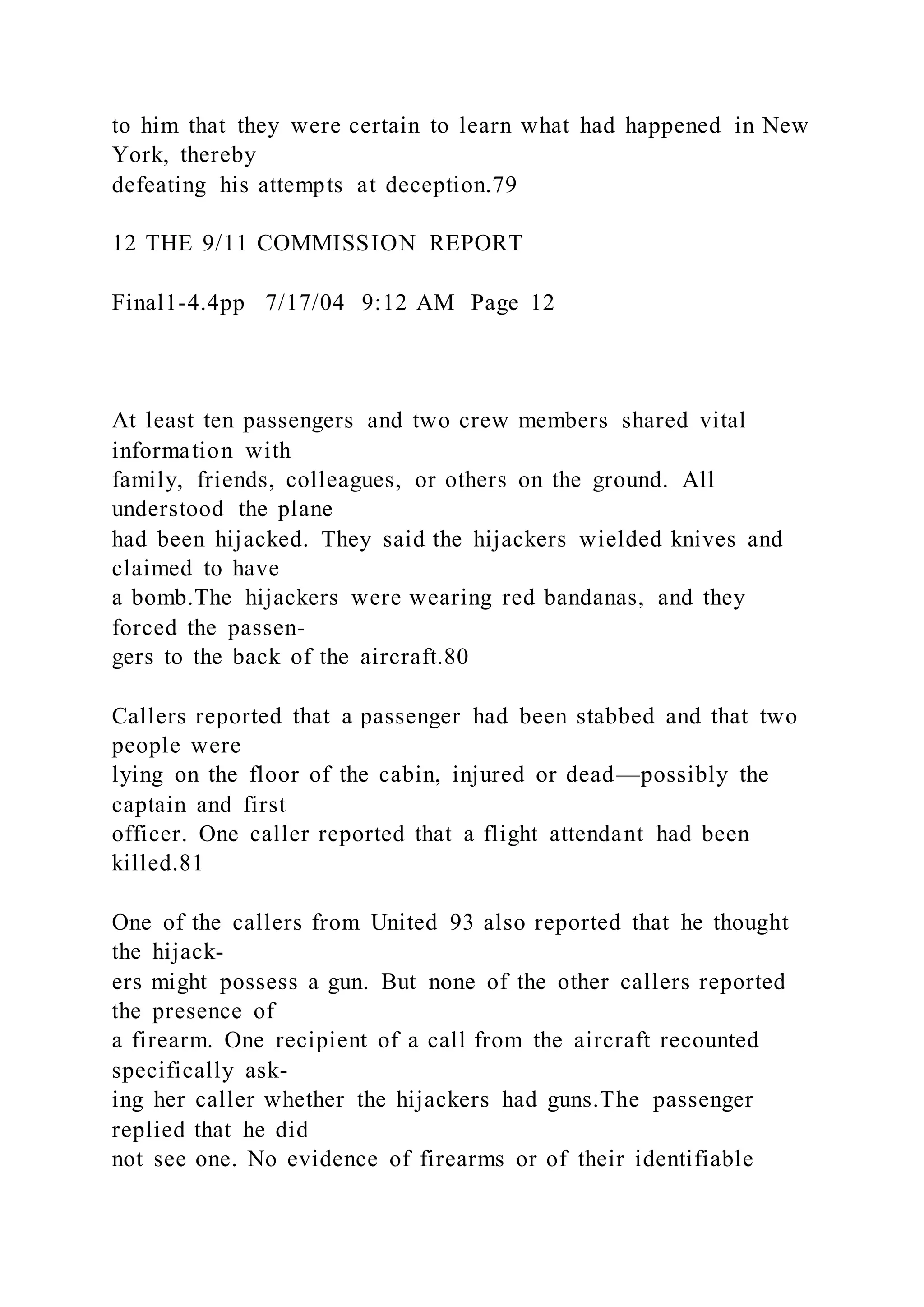 to him that they were certain to learn what had happened in New
York, thereby
defeating his attempts at deception.79
12 THE 9/11 COMMISSION REPORT
Final1-4.4pp 7/17/04 9:12 AM Page 12
At least ten passengers and two crew members shared vital
information with
family, friends, colleagues, or others on the ground. All
understood the plane
had been hijacked. They said the hijackers wielded knives and
claimed to have
a bomb.The hijackers were wearing red bandanas, and they
forced the passen-
gers to the back of the aircraft.80
Callers reported that a passenger had been stabbed and that two
people were
lying on the floor of the cabin, injured or dead—possibly the
captain and first
officer. One caller reported that a flight attendant had been
killed.81
One of the callers from United 93 also reported that he thought
the hijack-
ers might possess a gun. But none of the other callers reported
the presence of
a firearm. One recipient of a call from the aircraft recounted
specifically ask-
ing her caller whether the hijackers had guns.The passenger
replied that he did
not see one. No evidence of firearms or of their identifiable
 