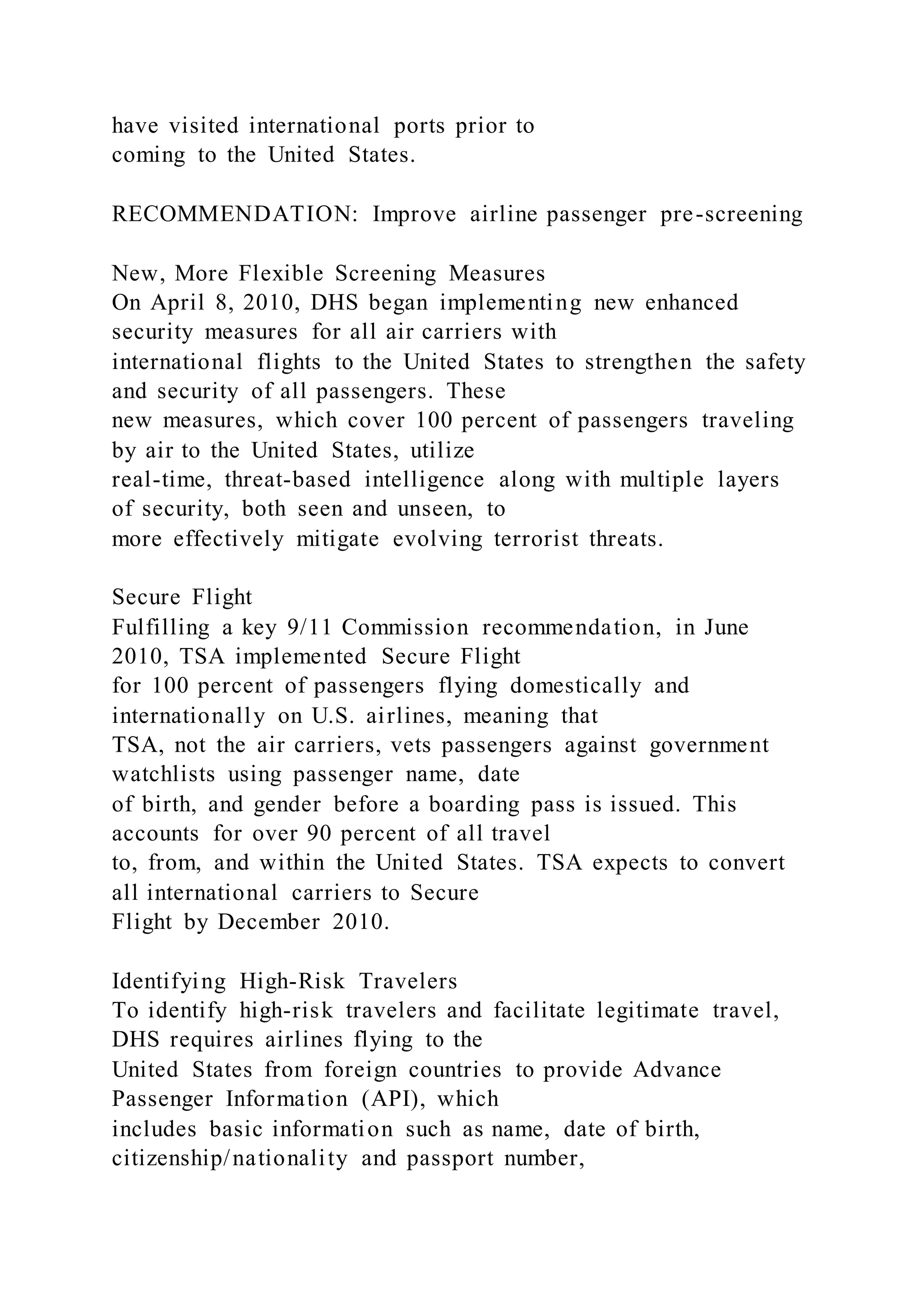 have visited international ports prior to
coming to the United States.
RECOMMENDATION: Improve airline passenger pre-screening
New, More Flexible Screening Measures
On April 8, 2010, DHS began implementing new enhanced
security measures for all air carriers with
international flights to the United States to strengthen the safety
and security of all passengers. These
new measures, which cover 100 percent of passengers traveling
by air to the United States, utilize
real-time, threat-based intelligence along with multiple layers
of security, both seen and unseen, to
more effectively mitigate evolving terrorist threats.
Secure Flight
Fulfilling a key 9/11 Commission recommendation, in June
2010, TSA implemented Secure Flight
for 100 percent of passengers flying domestically and
internationally on U.S. airlines, meaning that
TSA, not the air carriers, vets passengers against government
watchlists using passenger name, date
of birth, and gender before a boarding pass is issued. This
accounts for over 90 percent of all travel
to, from, and within the United States. TSA expects to convert
all international carriers to Secure
Flight by December 2010.
Identifying High-Risk Travelers
To identify high-risk travelers and facilitate legitimate travel,
DHS requires airlines flying to the
United States from foreign countries to provide Advance
Passenger Information (API), which
includes basic information such as name, date of birth,
citizenship/nationality and passport number,
 