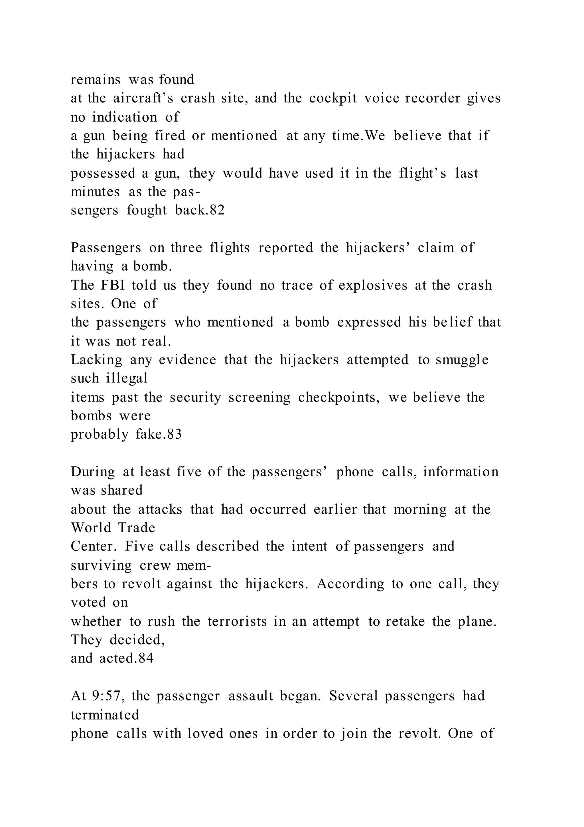 remains was found
at the aircraft’s crash site, and the cockpit voice recorder gives
no indication of
a gun being fired or mentioned at any time.We believe that if
the hijackers had
possessed a gun, they would have used it in the flight’s last
minutes as the pas-
sengers fought back.82
Passengers on three flights reported the hijackers’ claim of
having a bomb.
The FBI told us they found no trace of explosives at the crash
sites. One of
the passengers who mentioned a bomb expressed his belief that
it was not real.
Lacking any evidence that the hijackers attempted to smuggle
such illegal
items past the security screening checkpoints, we believe the
bombs were
probably fake.83
During at least five of the passengers’ phone calls, information
was shared
about the attacks that had occurred earlier that morning at the
World Trade
Center. Five calls described the intent of passengers and
surviving crew mem-
bers to revolt against the hijackers. According to one call, they
voted on
whether to rush the terrorists in an attempt to retake the plane.
They decided,
and acted.84
At 9:57, the passenger assault began. Several passengers had
terminated
phone calls with loved ones in order to join the revolt. One of
 