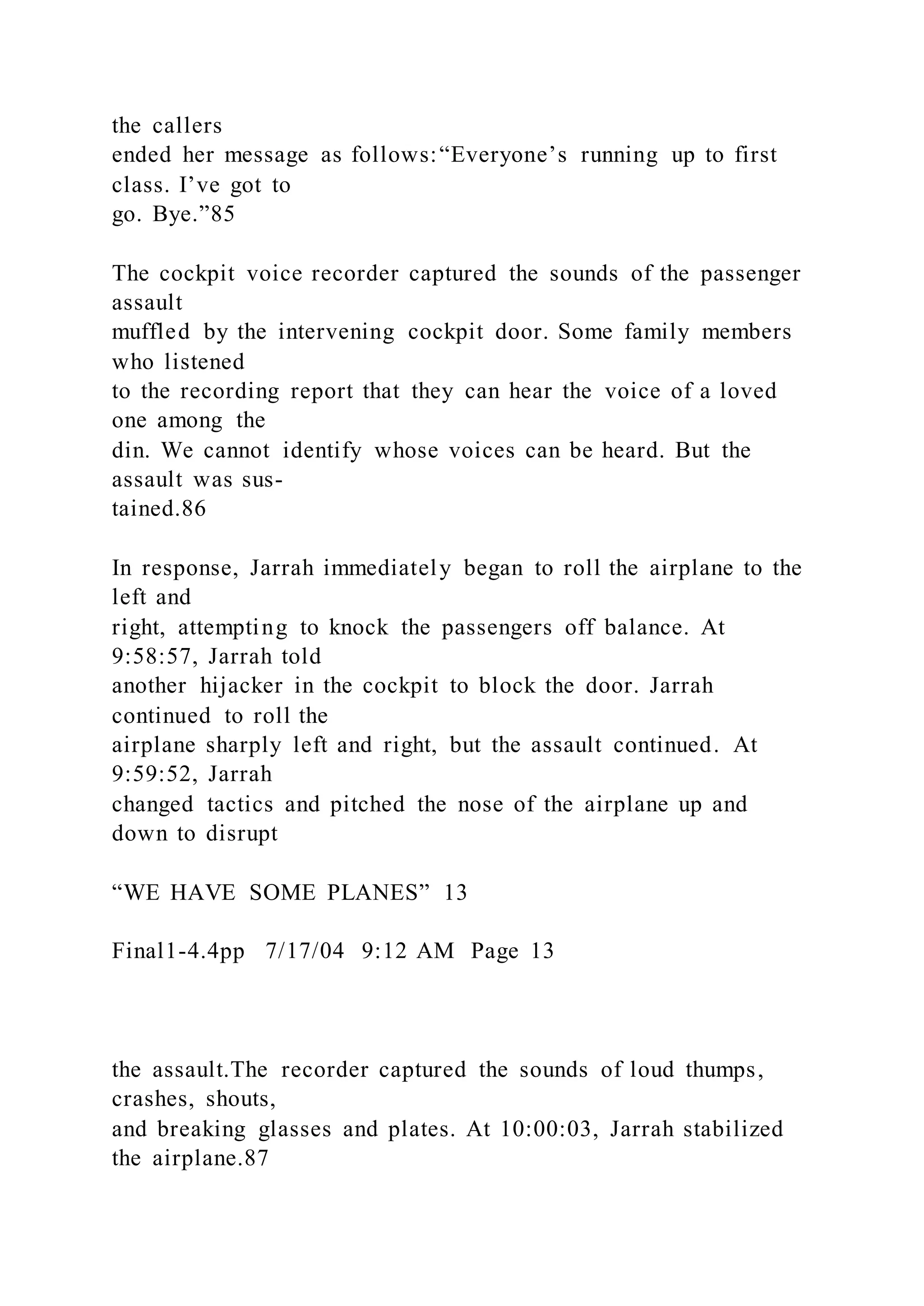 the callers
ended her message as follows:“Everyone’s running up to first
class. I’ve got to
go. Bye.”85
The cockpit voice recorder captured the sounds of the passenger
assault
muffled by the intervening cockpit door. Some family members
who listened
to the recording report that they can hear the voice of a loved
one among the
din. We cannot identify whose voices can be heard. But the
assault was sus-
tained.86
In response, Jarrah immediately began to roll the airplane to the
left and
right, attempting to knock the passengers off balance. At
9:58:57, Jarrah told
another hijacker in the cockpit to block the door. Jarrah
continued to roll the
airplane sharply left and right, but the assault continued. At
9:59:52, Jarrah
changed tactics and pitched the nose of the airplane up and
down to disrupt
“WE HAVE SOME PLANES” 13
Final1-4.4pp 7/17/04 9:12 AM Page 13
the assault.The recorder captured the sounds of loud thumps,
crashes, shouts,
and breaking glasses and plates. At 10:00:03, Jarrah stabilized
the airplane.87
 