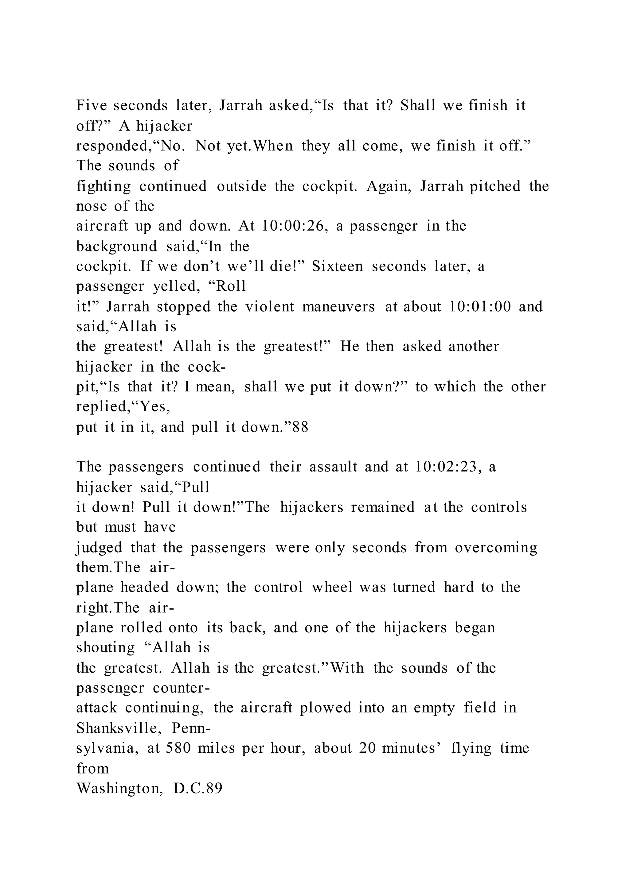 Five seconds later, Jarrah asked,“Is that it? Shall we finish it
off?” A hijacker
responded,“No. Not yet.When they all come, we finish it off.”
The sounds of
fighting continued outside the cockpit. Again, Jarrah pitched the
nose of the
aircraft up and down. At 10:00:26, a passenger in the
background said,“In the
cockpit. If we don’t we’ll die!” Sixteen seconds later, a
passenger yelled, “Roll
it!” Jarrah stopped the violent maneuvers at about 10:01:00 and
said,“Allah is
the greatest! Allah is the greatest!” He then asked another
hijacker in the cock-
pit,“Is that it? I mean, shall we put it down?” to which the other
replied,“Yes,
put it in it, and pull it down.”88
The passengers continued their assault and at 10:02:23, a
hijacker said,“Pull
it down! Pull it down!”The hijackers remained at the controls
but must have
judged that the passengers were only seconds from overcoming
them.The air-
plane headed down; the control wheel was turned hard to the
right.The air-
plane rolled onto its back, and one of the hijackers began
shouting “Allah is
the greatest. Allah is the greatest.”With the sounds of the
passenger counter-
attack continuing, the aircraft plowed into an empty field in
Shanksville, Penn-
sylvania, at 580 miles per hour, about 20 minutes’ flying time
from
Washington, D.C.89
 