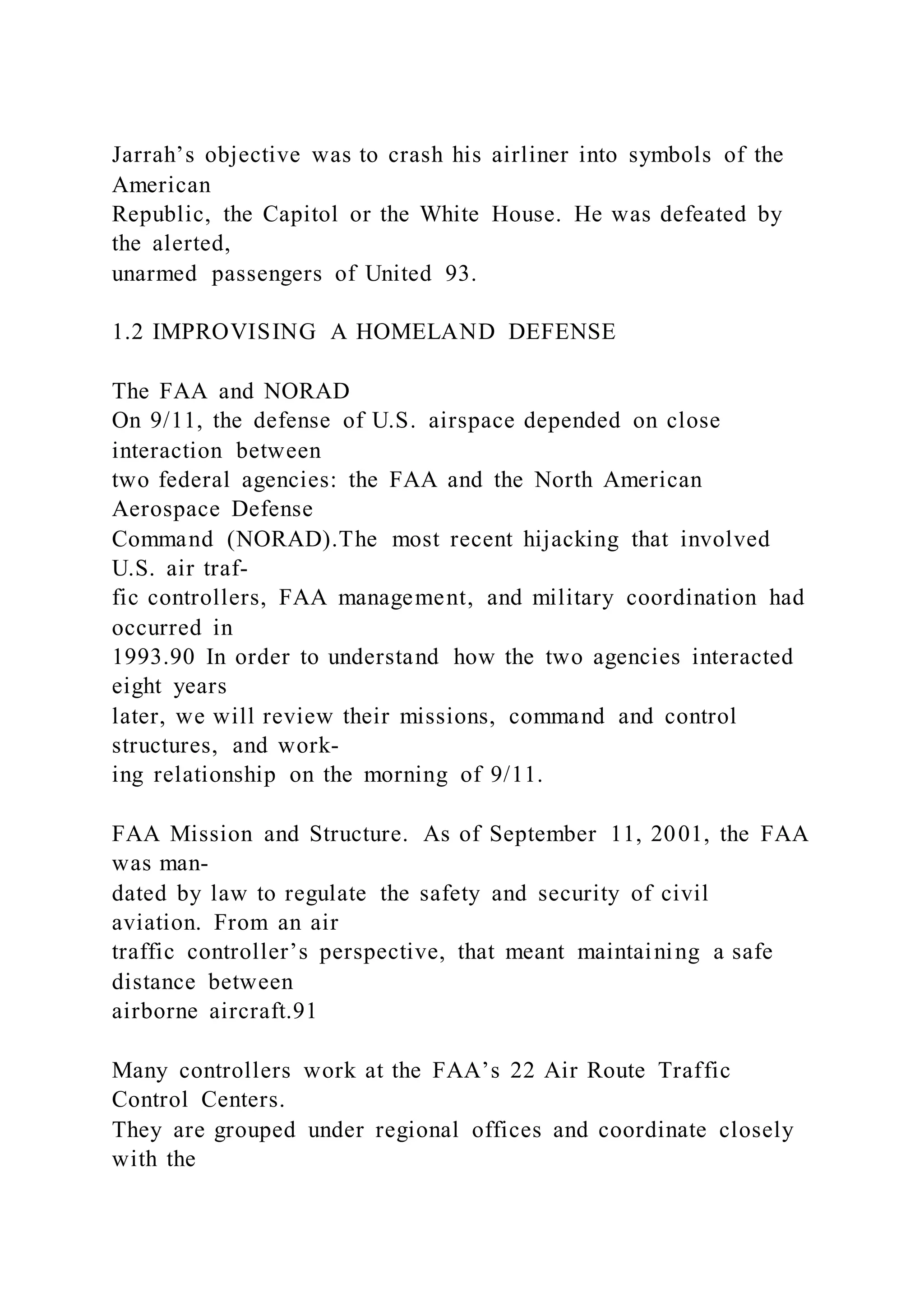 Jarrah’s objective was to crash his airliner into symbols of the
American
Republic, the Capitol or the White House. He was defeated by
the alerted,
unarmed passengers of United 93.
1.2 IMPROVISING A HOMELAND DEFENSE
The FAA and NORAD
On 9/11, the defense of U.S. airspace depended on close
interaction between
two federal agencies: the FAA and the North American
Aerospace Defense
Command (NORAD).The most recent hijacking that involved
U.S. air traf-
fic controllers, FAA management, and military coordination had
occurred in
1993.90 In order to understand how the two agencies interacted
eight years
later, we will review their missions, command and control
structures, and work-
ing relationship on the morning of 9/11.
FAA Mission and Structure. As of September 11, 2001, the FAA
was man-
dated by law to regulate the safety and security of civil
aviation. From an air
traffic controller’s perspective, that meant maintaining a safe
distance between
airborne aircraft.91
Many controllers work at the FAA’s 22 Air Route Traffic
Control Centers.
They are grouped under regional offices and coordinate closely
with the
 