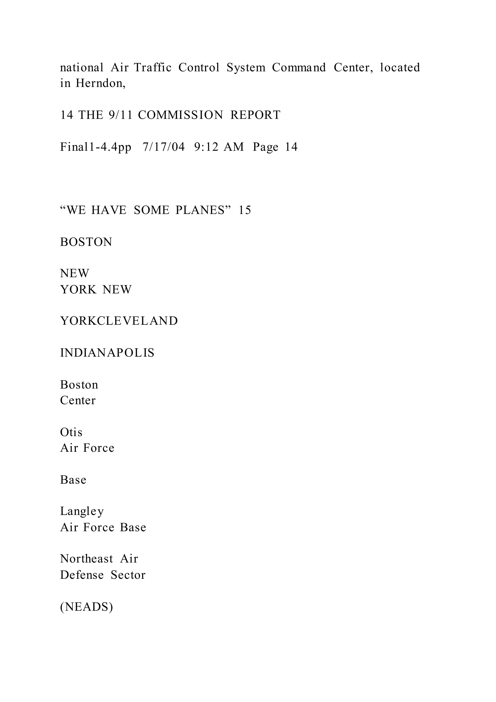 national Air Traffic Control System Command Center, located
in Herndon,
14 THE 9/11 COMMISSION REPORT
Final1-4.4pp 7/17/04 9:12 AM Page 14
“WE HAVE SOME PLANES” 15
BOSTON
NEW
YORK NEW
YORKCLEVELAND
INDIANAPOLIS
Boston
Center
Otis
Air Force
Base
Langley
Air Force Base
Northeast Air
Defense Sector
(NEADS)
 