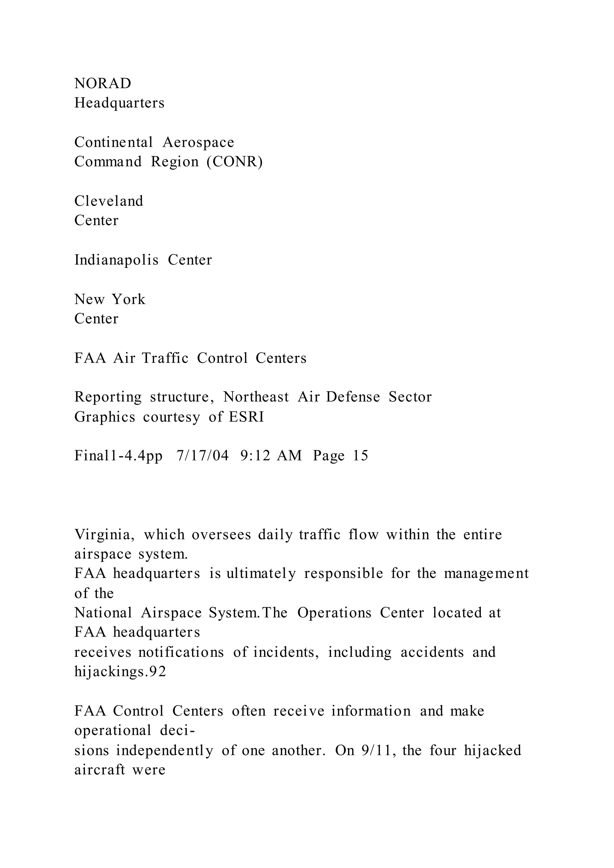 NORAD
Headquarters
Continental Aerospace
Command Region (CONR)
Cleveland
Center
Indianapolis Center
New York
Center
FAA Air Traffic Control Centers
Reporting structure, Northeast Air Defense Sector
Graphics courtesy of ESRI
Final1-4.4pp 7/17/04 9:12 AM Page 15
Virginia, which oversees daily traffic flow within the entire
airspace system.
FAA headquarters is ultimately responsible for the management
of the
National Airspace System.The Operations Center located at
FAA headquarters
receives notifications of incidents, including accidents and
hijackings.92
FAA Control Centers often receive information and make
operational deci-
sions independently of one another. On 9/11, the four hijacked
aircraft were
 