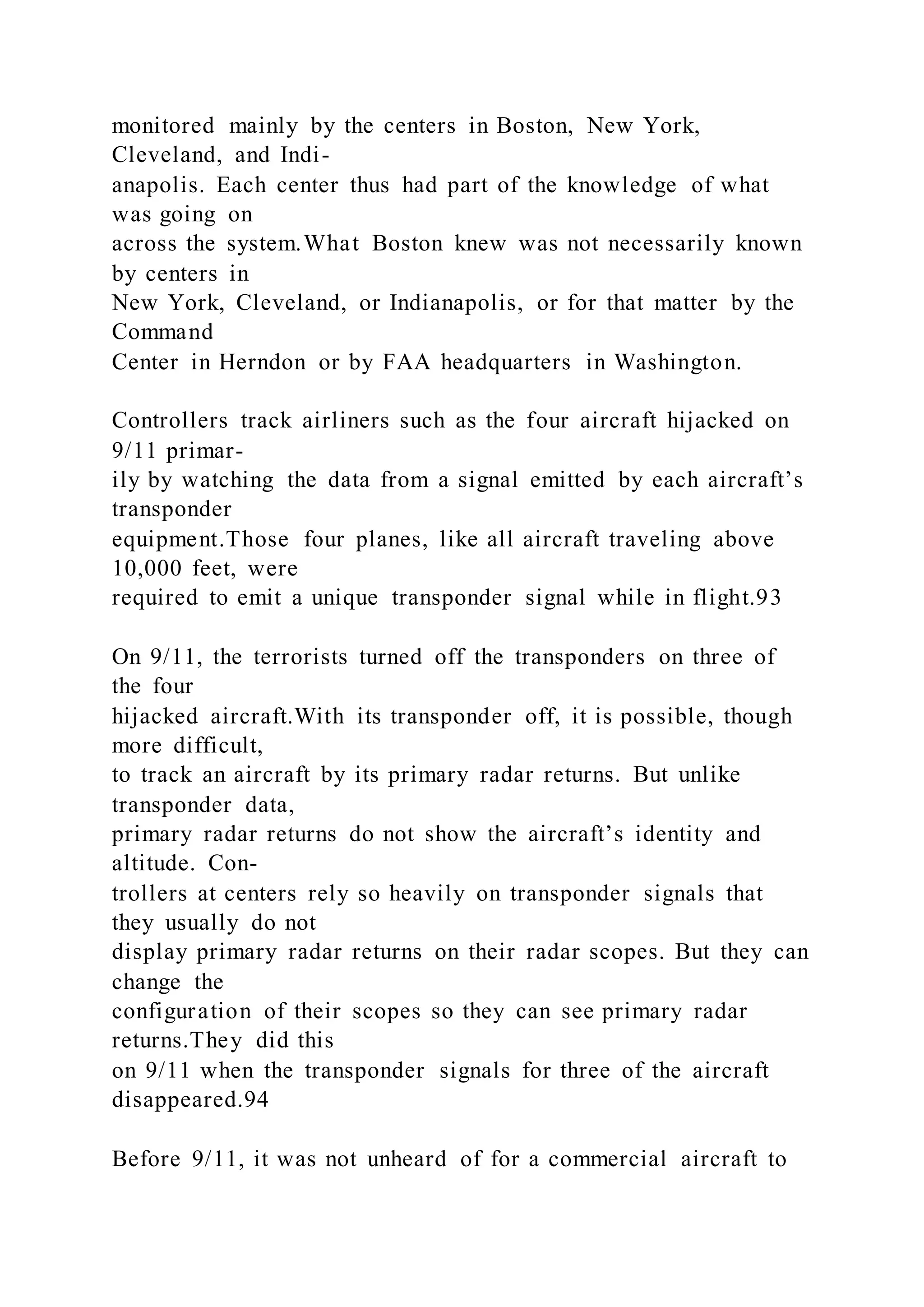 monitored mainly by the centers in Boston, New York,
Cleveland, and Indi-
anapolis. Each center thus had part of the knowledge of what
was going on
across the system.What Boston knew was not necessarily known
by centers in
New York, Cleveland, or Indianapolis, or for that matter by the
Command
Center in Herndon or by FAA headquarters in Washington.
Controllers track airliners such as the four aircraft hijacked on
9/11 primar-
ily by watching the data from a signal emitted by each aircraft’s
transponder
equipment.Those four planes, like all aircraft traveling above
10,000 feet, were
required to emit a unique transponder signal while in flight.93
On 9/11, the terrorists turned off the transponders on three of
the four
hijacked aircraft.With its transponder off, it is possible, though
more difficult,
to track an aircraft by its primary radar returns. But unlike
transponder data,
primary radar returns do not show the aircraft’s identity and
altitude. Con-
trollers at centers rely so heavily on transponder signals that
they usually do not
display primary radar returns on their radar scopes. But they can
change the
configuration of their scopes so they can see primary radar
returns.They did this
on 9/11 when the transponder signals for three of the aircraft
disappeared.94
Before 9/11, it was not unheard of for a commercial aircraft to
 