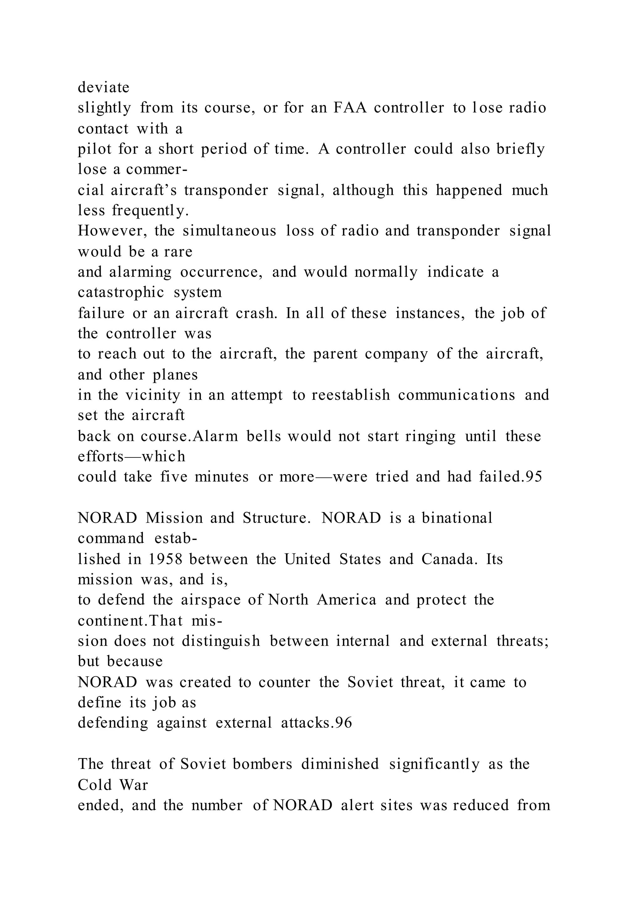 deviate
slightly from its course, or for an FAA controller to l ose radio
contact with a
pilot for a short period of time. A controller could also briefly
lose a commer-
cial aircraft’s transponder signal, although this happened much
less frequently.
However, the simultaneous loss of radio and transponder signal
would be a rare
and alarming occurrence, and would normally indicate a
catastrophic system
failure or an aircraft crash. In all of these instances, the job of
the controller was
to reach out to the aircraft, the parent company of the aircraft,
and other planes
in the vicinity in an attempt to reestablish communications and
set the aircraft
back on course.Alarm bells would not start ringing until these
efforts—which
could take five minutes or more—were tried and had failed.95
NORAD Mission and Structure. NORAD is a binational
command estab-
lished in 1958 between the United States and Canada. Its
mission was, and is,
to defend the airspace of North America and protect the
continent.That mis-
sion does not distinguish between internal and external threats;
but because
NORAD was created to counter the Soviet threat, it came to
define its job as
defending against external attacks.96
The threat of Soviet bombers diminished significantly as the
Cold War
ended, and the number of NORAD alert sites was reduced from
 