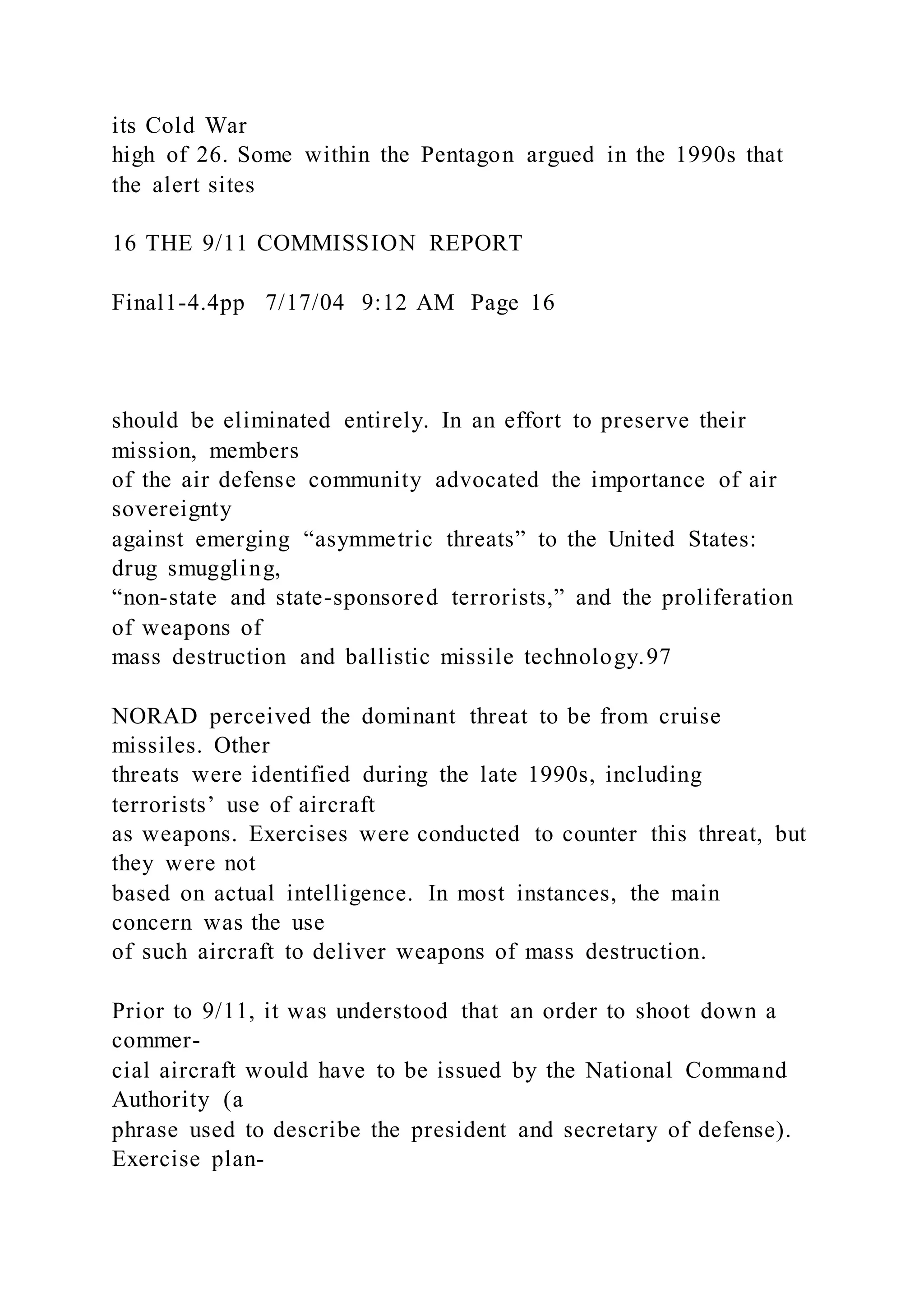 its Cold War
high of 26. Some within the Pentagon argued in the 1990s that
the alert sites
16 THE 9/11 COMMISSION REPORT
Final1-4.4pp 7/17/04 9:12 AM Page 16
should be eliminated entirely. In an effort to preserve their
mission, members
of the air defense community advocated the importance of air
sovereignty
against emerging “asymmetric threats” to the United States:
drug smuggling,
“non-state and state-sponsored terrorists,” and the proliferation
of weapons of
mass destruction and ballistic missile technology.97
NORAD perceived the dominant threat to be from cruise
missiles. Other
threats were identified during the late 1990s, including
terrorists’ use of aircraft
as weapons. Exercises were conducted to counter this threat, but
they were not
based on actual intelligence. In most instances, the main
concern was the use
of such aircraft to deliver weapons of mass destruction.
Prior to 9/11, it was understood that an order to shoot down a
commer-
cial aircraft would have to be issued by the National Command
Authority (a
phrase used to describe the president and secretary of defense).
Exercise plan-
 