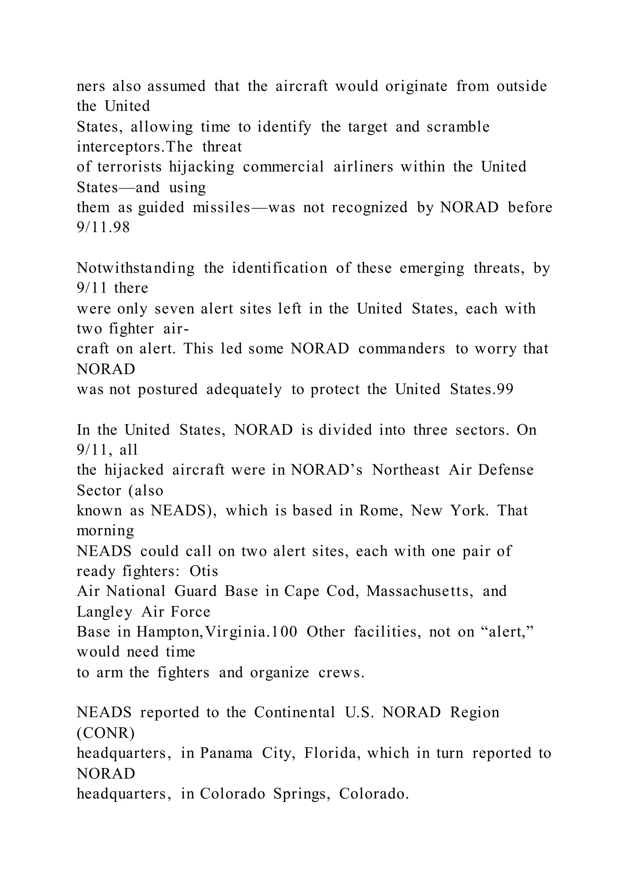 ners also assumed that the aircraft would originate from outside
the United
States, allowing time to identify the target and scramble
interceptors.The threat
of terrorists hijacking commercial airliners within the United
States—and using
them as guided missiles—was not recognized by NORAD before
9/11.98
Notwithstanding the identification of these emerging threats, by
9/11 there
were only seven alert sites left in the United States, each with
two fighter air-
craft on alert. This led some NORAD commanders to worry that
NORAD
was not postured adequately to protect the United States.99
In the United States, NORAD is divided into three sectors. On
9/11, all
the hijacked aircraft were in NORAD’s Northeast Air Defense
Sector (also
known as NEADS), which is based in Rome, New York. That
morning
NEADS could call on two alert sites, each with one pair of
ready fighters: Otis
Air National Guard Base in Cape Cod, Massachusetts, and
Langley Air Force
Base in Hampton,Virginia.100 Other facilities, not on “alert,”
would need time
to arm the fighters and organize crews.
NEADS reported to the Continental U.S. NORAD Region
(CONR)
headquarters, in Panama City, Florida, which in turn reported to
NORAD
headquarters, in Colorado Springs, Colorado.
 
