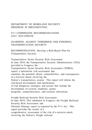 DEPARTMENT OF HOMELAND SECURITY
PROGRESS IN IMPLEMENTING
9/11 COMMISSION RECOMMENDATIONS
JULY 2010 UPDATE
GUARDING AGAINST TERRORISM AND ENSURING
TRANSPORTATION SECURITY
RECOMMENDATION: Develop a Risk-Based Plan for
Transportation Security
Transportation Sector Security Risk Assessment
In June 2010, the Transportation Security Administration (TSA)
provided to Congress the
Transportation Sector Security Risk Assessment (TSSRA)
report, a nationwide risk assessment that
examines the potential threat, vulnerabilities, and consequences
of a terrorist attack involving the
Nation’s transportation system. This report will inform the
risk-based development and maintenance
of risk mitigation strategies and actions that include the
development of security standards, grants,
programs, countermeasures, and resource allocations.
Freight Railroad Security Risk Assessment
In June 2010, TSA submitted to Congress the Freight Railroad
Security Risk Assessment and
National Strategy report as required by the 9/11 Act. This
report provides the results of a
comprehensive assessment of the risk of a terrorist attack
involving the Nation’s freight railroad
 