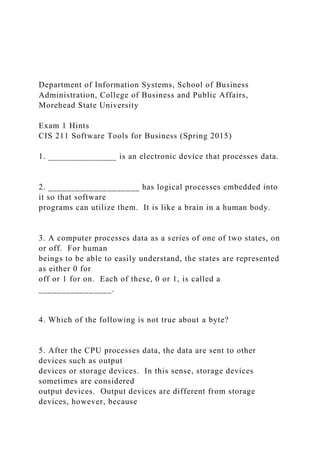 Department of Information Systems, School of Business
Administration, College of Business and Public Affairs,
Morehead State University
Exam 1 Hints
CIS 211 Software Tools for Business (Spring 2015)
1. _______________ is an electronic device that processes data.
2. ____________________ has logical processes embedded into
it so that software
programs can utilize them. It is like a brain in a human body.
3. A computer processes data as a series of one of two states, on
or off. For human
beings to be able to easily understand, the states are represented
as either 0 for
off or 1 for on. Each of these, 0 or 1, is called a
________________.
4. Which of the following is not true about a byte?
5. After the CPU processes data, the data are sent to other
devices such as output
devices or storage devices. In this sense, storage devices
sometimes are considered
output devices. Output devices are different from storage
devices, however, because
 