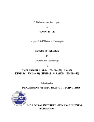 A Technical seminar report
On
TOPIC TITLE
In partial fulfillment of the degree
Bachelor of Technology
In
Information Technology
By
SYED HOZAIFA ALI (11500214052) , RAJAN
KUMAR(11500214038) , TUSHAR SARAOGI(11500214055)
Submitted to
DEPARTMENT OF INFORMATION TECHNOLOGY
B. P. PODDAR INSTITUTE OF MANAGEMENT &
TECHNOLOGY
 