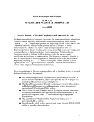 United States Department of Labor

                              PLAN FOR
               RETROSPECTIVE ANALYSIS OF EXISTING RULES

                                       August 2011



I. Executive Summary of Plan and Compliance with Executive Order 13563

The Department of Labor (Department) recognizes the importance of having a formalized
system for routine regulatory review and is committed to complying with Executive
Order (E.O.) 13563, “Improving Regulation and Regulatory Review” (76 FR 3821). The
Department’s Plan for Retrospective Regulatory Review is designed to create a
framework for the schedule and method for reviewing its significant rules and
determining whether they are obsolete, unnecessary, unjustified, excessively burdensome,
counterproductive or duplicative of other Federal regulations. With this plan the
Department intends to facilitate the identification of rules that warrant repeal,
modification, strengthening, or modernization. The Department intends for this plan to
work in conjunction with its existing protocols for compliance with Section 610 of the
Regulatory Flexibility Act (5 U.S.C. 610), which requires Federal agencies to review
regulations that have a significant economic impact on a substantial number of small
entities within 10 years of their adoption as final rules.


The reforms discussed in this plan are designed to result in significant savings in terms of
dollars and burden-hours. For example:

       n The Standards Improvement Project III (SIP III) rulemaking achieved a 1.9
         million burden hour reduction, and we anticipate that the SIP IV project will
         similarly yield significant savings for employers.
       n The Hazard Communication/ Globally Harmonized System for Classification
         and Labeling of Chemicals proposal has estimated savings for employers
         ranging from $585 million to $798.4 million.
       n The Revising Electrical Product Approval Regulations proposal is estimated
         to reduce correspondence from applicants and returned submissions by 20
         percent, resulting in $500,000 - $1.0 million in savings to equipment
         manufacturers.
       n The Amendment of Abandoned Plan Program may reduce costs by
         approximately $1.12 million.
       n Several rules for which savings are monetized would eliminate $586.6 to $800
         million in annual regulatory burdens.




                                                                                           1
 