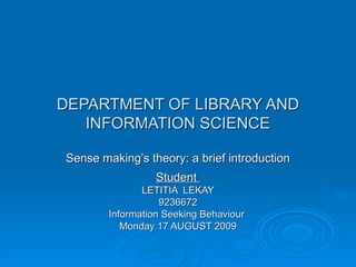 DEPARTMENT OF LIBRARY AND INFORMATION SCIENCE Sense making’s theory: a brief introduction Student  LETITIA  LEKAY 9236672 Information Seeking Behaviour  Monday 17 AUGUST 2009 