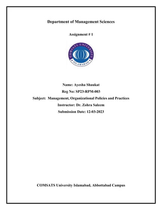 Department of Management Sciences
Assignment # 1
Name: Ayesha Shaukat
Reg No: SP23-RPM-003
Subject: Management, Organizational Policies and Practices
Instructor: Dr. Zohra Saleem
Submission Date: 12-03-2023
COMSATS University Islamabad, Abbottabad Campus
 