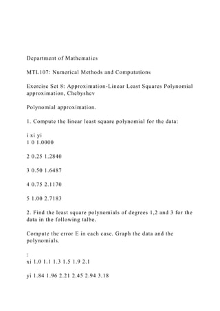 Department of Mathematics
MTL107: Numerical Methods and Computations
Exercise Set 8: Approximation-Linear Least Squares Polynomial
approximation, Chebyshev
Polynomial approximation.
1. Compute the linear least square polynomial for the data:
i xi yi
1 0 1.0000
2 0.25 1.2840
3 0.50 1.6487
4 0.75 2.1170
5 1.00 2.7183
2. Find the least square polynomials of degrees 1,2 and 3 for the
data in the following talbe.
Compute the error E in each case. Graph the data and the
polynomials.
:
xi 1.0 1.1 1.3 1.5 1.9 2.1
yi 1.84 1.96 2.21 2.45 2.94 3.18
 