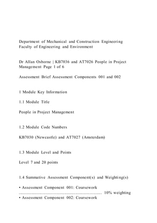 Department of Mechanical and Construction Engineering
Faculty of Engineering and Environment
Dr Allan Osborne | KB7036 and AT7026 People in Project
Management Page 1 of 6
Assessment Brief Assessment Components 001 and 002
1 Module Key Information
1.1 Module Title
People in Project Management
1.2 Module Code Numbers
KB7030 (Newcastle) and AT7027 (Amsterdam)
1.3 Module Level and Points
Level 7 and 20 points
1.4 Summative Assessment Component(s) and Weighti ng(s)
▪ Assessment Component 001: Coursework
................................................................... 10% weighting
▪ Assessment Component 002: Coursework
 
