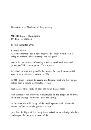 Department of Mechanical Engineering
ME 440 Project Description
Dr. Paul E. Slaboch
Spring Semester 2020
I. Introduction
A local company has a new product that they would like to
bring to market. The company has designed
and is in the process of testing a micro combined heat and
power (mCHP) steam plant. This plant is
intended to heat and provide hot water for small commercial
spaces or residential customers. The
mCHP plant is meant to create on-demand heat and hot water,
rather than a single distributed system
such as a central furnace and hot water heater tank.
The company has achieved efficiencies in the range of 93-96%
in initial testing. However, they are trying
to increase the efficiency of the total system and reduce the
amount of losses to the greatest extent
possible. In light of this, they have asked us to redesign the heat
exchanger that captures most of the
 