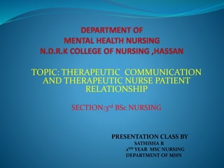 TOPIC: THERAPEUTIC COMMUNICATION
AND THERAPEUTIC NURSE PATIENT
RELATIONSHIP
SECTION:3rd BSc NURSING
PRESENTATION CLASS BY
SATHISHA R
2ND YEAR MSC NURSING
DEPARTMENT OF MHN
 