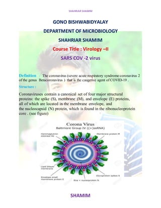 SHAHRIAR SHAMIM
SHAMIM
GONO BISHWABIDYALAY
DEPARTMENT OF MICROBIOLOGY
SHAHRIAR SHAMIM
Course Title : Virology –II
SARS COV -2 virus
Definition : The coronavirus (severe acute respiratory syndrome coronavirus 2
of the genus Betacoronavirus ) that is the caugetive agent of COVID-19 .
Structure :
Coronaviruses contain a canonical set of four major structural
proteins: the spike (S), membrane (M), and envelope (E) proteins,
all of which are located in the membrane envelope, and
the nucleocapsid (N) protein, which is found in the ribonucleoprotein
core . (see figure)
 