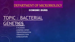 DEPARTMENT OF MICROBIOLOGY
CCMGMC DURG
TOPIC – BACTERIAL
GENETICS
-PLASMID
-R PLASMID
-F PLASMID
-JUMPING GENES
-TRANSFORMATION
-TRANSDUCTION
-CONJUGATION
 