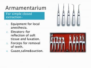 For simple closed
extraction-
1. Equipment for local
anesthesia.
2. Elevators-for
reflection of soft
tissue and luxation.
3. Forceps for removal
of teeth.
4. Guaze,saline&suction.
 
