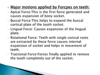  Major motions applied by Forcpes on teeth:
• Apical Force:This is the first force generated and
causes expansion of bony socket.
• Buccal Force:This helps to expand the buccal
cortical plate of the tooth socket.
• Lingual Force: Causes expansion of the lingual
plate.
• Rotational Force: Teeth with single conical roots
are extracted by these force causes internal
expansion of socket and helps in movement of
teeth.
• Tractional Force:Forces finally applied to remove
the tooth completely out of the socket.
 