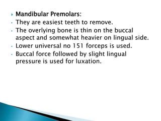  Mandibular Premolars:
• They are easiest teeth to remove.
• The overlying bone is thin on the buccal
aspect and somewhat heavier on lingual side.
• Lower universal no 151 forceps is used.
• Buccal force followed by slight lingual
pressure is used for luxation.
 